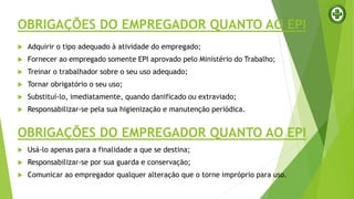 OBRIGAÇÕES DO EMPREGADOR QUANTO AO EPI
 Adquirir o tipo adequado à atividade do empregado;
 Fornecer ao empregado somente EPI aprovado pelo Ministério do Trabalho;
 Treinar o trabalhador sobre o seu uso adequado;
 Tornar obrigatório o seu uso;
 Substituí-lo, imediatamente, quando danificado ou extraviado;
 Responsabilizar-se pela sua higienização e manutenção periódica.
OBRIGAÇÕES DO EMPREGADOR QUANTO AO EPI
 Usá-lo apenas para a finalidade a que se destina;
 Responsabilizar-se por sua guarda e conservação;
 Comunicar ao empregador qualquer alteração que o torne impróprio para uso.
 