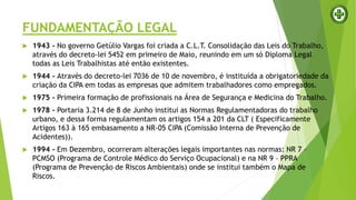 FUNDAMENTAÇÃO LEGAL
 1943 - No governo Getúlio Vargas foi criada a C.L.T. Consolidação das Leis do Trabalho,
através do decreto-lei 5452 em primeiro de Maio, reunindo em um só Diploma Legal
todas as Leis Trabalhistas até então existentes.
 1944 - Através do decreto-lei 7036 de 10 de novembro, é instituída a obrigatoriedade da
criação da CIPA em todas as empresas que admitem trabalhadores como empregados.
 1975 - Primeira formação de profissionais na Área de Segurança e Medicina do Trabalho.
 1978 - Portaria 3.214 de 8 de Junho institui as Normas Regulamentadoras do trabalho
urbano, e dessa forma regulamentam os artigos 154 a 201 da CLT ( Especificamente
Artigos 163 à 165 embasamento a NR-05 CIPA (Comissão Interna de Prevenção de
Acidentes)).
 1994 - Em Dezembro, ocorreram alterações legais importantes nas normas: NR 7 –
PCMSO (Programa de Controle Médico do Serviço Ocupacional) e na NR 9 – PPRA
(Programa de Prevenção de Riscos Ambientais) onde se institui também o Mapa de
Riscos.
 