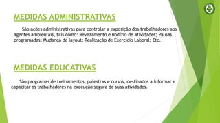 MEDIDAS ADMINISTRATIVAS
São ações administrativas para controlar a exposição dos trabalhadores aos
agentes ambientais, tais como: Revezamento e Rodízio de atividades; Pausas
programadas; Mudança de layout; Realização de Exercício Laboral; Etc.
MEDIDAS EDUCATIVAS
São programas de treinamentos, palestras e cursos, destinados a informar e
capacitar os trabalhadores na execução segura de suas atividades.
 