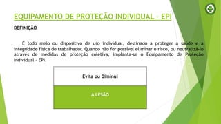 EQUIPAMENTO DE PROTEÇÃO INDIVIDUAL – EPI
DEFINIÇÃO
É todo meio ou dispositivo de uso individual, destinado a proteger a saúde e a
integridade física do trabalhador. Quando não for possível eliminar o risco, ou neutralizá-lo
através de medidas de proteção coletiva, implanta-se o Equipamento de Proteção
Individual – EPI.
Evita ou Diminui
A LESÃO
 