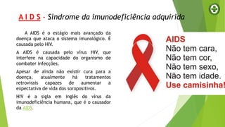 A I D S - Síndrome da imunodeficiência adquirida
A AIDS é o estágio mais avançado da
doença que ataca o sistema imunológico. É
causada pelo HIV.
A AIDS é causada pelo vírus HIV, que
interfere na capacidade do organismo de
combater infecções.
Apesar de ainda não existir cura para a
doença, atualmente há tratamentos
retrovirais capazes de aumentar a
expectativa de vida dos soropositivos.
HIV é a sigla em inglês do vírus da
imunodeficiência humana, que é o causador
da AIDS.
 