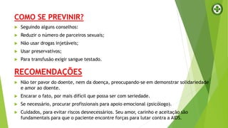 COMO SE PREVINIR?
 Seguindo alguns conselhos:
 Reduzir o número de parceiros sexuais;
 Não usar drogas injetáveis;
 Usar preservativos;
 Para transfusão exigir sangue testado.
RECOMENDAÇÕES
 Não ter pavor do doente, nem da doença, preocupando-se em demonstrar solidariedade
e amor ao doente.
 Encarar o fato, por mais difícil que possa ser com seriedade.
 Se necessário, procurar profissionais para apoio emocional (psicólogo).
 Cuidados, para evitar riscos desnecessários. Seu amor, carinho e aceitação são
fundamentais para que o paciente encontre forças para lutar contra a AIDS.
 