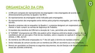 ORGANIZAÇÃO DA CIPA
 A CIPA será composta de representantes do empregador e dos empregados de acordo com
dimensionamento previsto no Quadro I da NR 5.
 Os representantes do empregador serão indicados pelo empregador.
 Os representantes dos empregados serão eleitos pelos próprios empregados, por meio de voto
secreto.
 Quando a empresa não se enquadrar no Quadro I, a empresa designará um responsável para
manter e fazer cumprir as normas de Segurança do Trabalho.
 O mandato dos membros da CIPA terá a duração de 1 ano, permitida uma reeleição.
 O “CIPEIRO” (Componente da CIPA) não poderá sofrer dispensa arbitrária desde o registro de sua
candidatura até um ano após o final do seu mandato, salvo o exposto no capítulo V, artigos 158 e
alíneas, e 482, da CLT.
 Os membros da CIPA serão empossados no 1º dia útil após o término do mandato anterior.
 Serão indicados de comum acordo com os membros da CIPA um secretário (a) e seu substituto.
 Deverá ser guardados na Empresa os seguintes documentos: Ata de Eleição e de Posse e Calendário
anual das reuniões ordinárias.
 