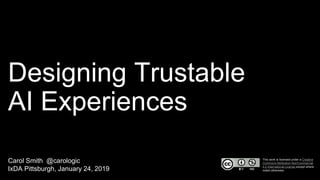 Designing Trustable
AI Experiences
Carol Smith @carologic
IxDA Pittsburgh, January 24, 2019
This work is licensed under a Creative
Commons Attribution-NonCommercial
4.0 International License except where
noted otherwise.
 