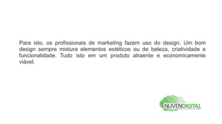 Para isto, os profissionais de marketing fazem uso do design. Um bom
design sempre mistura elementos estéticos ou de beleza, criatividade e
funcionalidade. Tudo isto em um produto atraente e economicamente
viável.
 