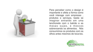 Para perceber como o design é
importante e afeta a forma como
você interage com empresas ,
produtos e serviços, basta se
imaginar entrando em uma
lanchonete com o balcão e as
mesas sujas, e moscas
sobrevoando os alimentos. Nós
consumimos os produtos com os
olhos antes mesmos de toca-los.
 