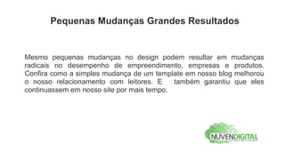 Pequenas Mudanças Grandes Resultados


Mesmo pequenas mudanças no design podem resultar em mudanças
radicais no desempenho de empreendimento, empresas e produtos.
Confira como a simples mudança de um template em nosso blog melhorou
o nosso relacionamento com leitores. E     também garantiu que eles
continuassem em nosso site por mais tempo.
 