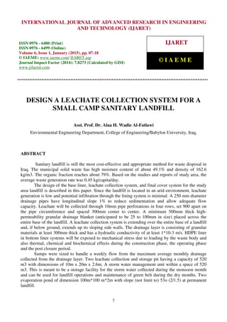 International Journal of Advanced Research in Engineering and Technology (IJARET), ISSN 0976 –
6480(Print), ISSN 0976 – 6499(Online), Volume 6, Issue 1, January (2015), pp. 07-18 © IAEME
7
DESIGN A LEACHATE COLLECTION SYSTEM FOR A
SMALL CAMP SANITARY LANDFILL
Asst. Prof. Dr. Alaa H. Wadie Al-Fatlawi
Environmental Engineering Department, College of Engineering/Babylon University, Iraq,
ABSTRACT
Sanitary landfill is still the most cost-effective and appropriate method for waste disposal in
Iraq. The municipal solid waste has high moisture content of about 49.1% and density of 162.6
kg/m3. The organic fraction reaches about 79%. Based on the studies and reports of study area, the
average waste generation rate was 0.45 kg/capita/day.
The design of the base liner, leachate collection system, and final cover system for the study
area landfill is described in this paper. Since the landfill is located in an arid environment, leachate
generation is low and potential infiltration through the lining system is minimal. A 250 mm diameter
drainage pipes have longitudinal slope 1% to reduce sedimentation and allow adequate flow
capacity. Leachate will be collected through 10mm pipe perforations in four rows, set 900 apart on
the pipe circumference and spaced 300mm center to center. A minimum 500mm thick high-
permeability granular drainage blanket (anticipated to be 25 to 100mm in size) placed across the
entire base of the landfill. A leachate collection system is extending over the entire base of a landfill
and, if below ground, extends up its sloping side walls. The drainage layer is consisting of granular
materials at least 300mm thick and has a hydraulic conductivity of at least 1*10-3 m/s. HDPE liner
in bottom liner systems will be exposed to mechanical stress due to loading by the waste body and
also thermal, chemical and biochemical effects during the construction phase, the operating phase
and the post closure period.
Sumps were sized to handle a weekly flow from the maximum average monthly drainage
collected from the drainage layer. Two leachate collection and storage pit having a capacity of 520
m3 with dimensions of 10m x 20m x 2.6m. A storm water management unit within a space of 520
m3. This is meant to be a storage facility for the storm water collected during the monsoon month
and can be used for landfill operations and maintenance of green belt during the dry months. Two
evaporation pond of dimension 100m*100 m*2m with slope (not limit to) 53o (2/1.5) at permanent
landfill.
INTERNATIONAL JOURNAL OF ADVANCED RESEARCH IN ENGINEERING
AND TECHNOLOGY (IJARET)
ISSN 0976 - 6480 (Print)
ISSN 0976 - 6499 (Online)
Volume 6, Issue 1, January (2015), pp. 07-18
© IAEME: www.iaeme.com/ IJARET.asp
Journal Impact Factor (2014): 7.8273 (Calculated by GISI)
www.jifactor.com
IJARET
© I A E M E
 