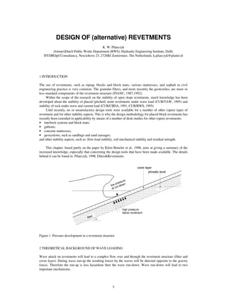 DESIGN OF (alternative) REVETMENTS
                                         K. W. Pilarczyk
       (former)Dutch Public Works Department (RWS), Hydraulic Engineering Institute, Delft;
   HYDROpil Consultancy, Nesciohove 23, 2726BJ Zoetermeer, The Netherlands; k.pilarczyk@planet.nl




1 INTRODUCTION

The use of revetments, such as riprap, blocks and block mats, various mattresses, and asphalt in civil
engineering practice is very common. The granular filters, and more recently the geotextiles, are more or
less standard components of the revetment structure (PIANC, 1987,1992).
     Within the scope of the research on the stability of open slope revetments, much knowledge has been
developed about the stability of placed (pitched) stone revetments under wave load (CUR/TAW, 1995) and
stability of rock under wave and current load (CUR/CIRIA, 1991, CUR/RWS, 1995).
     Until recently, no or unsatisfactory design tools were available for a number of other (open) types of
revetment and for other stability aspects. This is why the design methodology for placed block revetments has
recently been extended in applicability by means of a number of desk-studies for other (open) revetments:
• interlock systems and block mats;
• gabions;
• concrete mattresses;
• geosystems, such as sandbags and sand sausages;
and other stability aspects, such as: flow-load stability, soil-mechanical stability and residual strength.

     This chapter, based partly on the paper by Klein Breteler et al., 1998, aims at giving a summary of the
increased knowledge, especially that concerning the design tools that have been made available. The details
behind it can be found in Pilarczyk, 1998, Dikes&Revetments.




Figure 1 Pressure development in a revetment structure


2 THEORETICAL BACKGROUND OF WAVE LOADING

Wave attack on revetments will lead to a complex flow over and through the revetment structure (filter and
cover layer). During wave run-up the resulting forces by the waves will be directed opposite to the gravity
forces. Therefore the run-up is less hazardous then the wave run-down. Wave run-down will lead to two
important mechanisms:




                                                     1
 