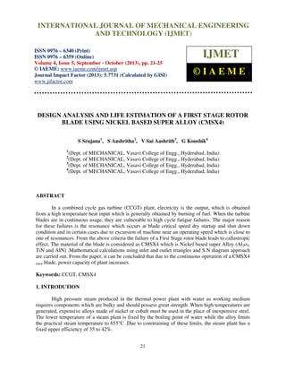 International Journal of Mechanical Engineering and Technology (IJMET), ISSN 0976 –
6340(Print), ISSN 0976 – 6359(Online) Volume 4, Issue 5, September - October (2013) © IAEME
21
DESIGN ANALYSIS AND LIFE ESTIMATION OF A FIRST STAGE ROTOR
BLADE USING NICKEL BASED SUPER ALLOY (CMSX4)
S Srujana1
, S Aashritha2
, V Sai Aashrith3
, G Koushik4
1
(Dept. of MECHANICAL, Vasavi College of Engg., Hyderabad, India)
2
(Dept. of MECHANICAL, Vasavi College of Engg., Hyderabad, India)
3
(Dept. of MECHANICAL, Vasavi College of Engg., Hyderabad, India)
4
(Dept. of MECHANICAL, Vasavi College of Engg., Hyderabad, India)
ABSTRACT
In a combined cycle gas turbine (CCGT) plant, electricity is the output, which is obtained
from a high temperature heat input which is generally obtained by burning of fuel. When the turbine
blades are in continuous usage, they are vulnerable to high cycle fatigue failures. The major reason
for these failures is the resonance which occurs at blade critical speed dry startup and shut down
condition and in certain cases due to excursion of machine near an operating speed which is close to
one of resonances. From the above criteria the failure of a First Stage rotor blade leads to callastropic
effect. The material of the blade is considered as CMSX4 which is Nickel based super Alloy (Al2o3,
TiN and AIN) .Mathematical calculations using inlet and outlet triangles and S.N diagram approach
are carried out. From the paper, it can be concluded that due to the continuous operation of a CMSX4
rotor blade, power capacity of plant increases.
Keywords: CCGT, CMSX4
1. INTRODUTION
High pressure steam produced in the thermal power plant with water as working medium
requires components which are bulky and should possess great strength. When high temperatures are
generated, expensive alloys made of nickel or cobalt must be used in the place of inexpensive steel.
The lower temperature of a steam plant is fixed by the boiling point of water while the alloy limits
the practical steam temperature to 655°C .Due to constraining of these limits, the steam plant has a
fixed upper efficiency of 35 to 42%.
INTERNATIONAL JOURNAL OF MECHANICAL ENGINEERING
AND TECHNOLOGY (IJMET)
ISSN 0976 – 6340 (Print)
ISSN 0976 – 6359 (Online)
Volume 4, Issue 5, September - October (2013), pp. 21-25
© IAEME: www.iaeme.com/ijmet.asp
Journal Impact Factor (2013): 5.7731 (Calculated by GISI)
www.jifactor.com
IJMET
© I A E M E
 