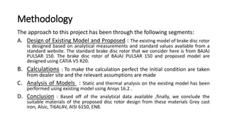 Methodology
The approach to this project has been through the following segments:
A. Design of Existing Model and Proposed : The existing model of brake disc rotor
is designed based on analytical measurements and standard values available from a
standard website. The standard brake disc rotor that we consider here is from BAJAJ
PULSAR 150. The brake disc rotor of BAJAJ PULSAR 150 and proposed model are
designed using CATIA V5 R20.
B. Calculations : To make the calculation perfect the initial condition are taken
from dealer site and the relevant assumptions are made
C. Analysis of Models : Static and thermal analysis on the existing model has been
performed using existing model using Ansys 16.2 .
D. Conclusion : Based off of the analytical data available ,finally, we conclude the
suitable materials of the proposed disc rotor design from these materials Grey cast
iron, Alsic, Ti6AL4V, AISI 6150, EN8.
 