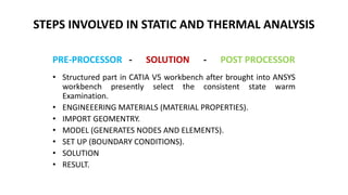 STEPS INVOLVED IN STATIC AND THERMAL ANALYSIS
• Structured part in CATIA V5 workbench after brought into ANSYS
workbench presently select the consistent state warm
Examination.
• ENGINEEERING MATERIALS (MATERIAL PROPERTIES).
• IMPORT GEOMENTRY.
• MODEL (GENERATES NODES AND ELEMENTS).
• SET UP (BOUNDARY CONDITIONS).
• SOLUTION
• RESULT.
PRE-PROCESSOR - SOLUTION - POST PROCESSOR
 