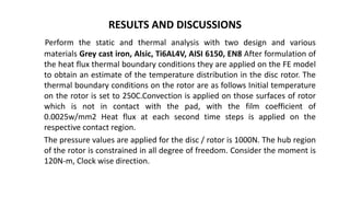 RESULTS AND DISCUSSIONS
Perform the static and thermal analysis with two design and various
materials Grey cast iron, Alsic, Ti6AL4V, AISI 6150, EN8 After formulation of
the heat flux thermal boundary conditions they are applied on the FE model
to obtain an estimate of the temperature distribution in the disc rotor. The
thermal boundary conditions on the rotor are as follows Initial temperature
on the rotor is set to 250C.Convection is applied on those surfaces of rotor
which is not in contact with the pad, with the film coefficient of
0.0025w/mm2 Heat flux at each second time steps is applied on the
respective contact region.
The pressure values are applied for the disc / rotor is 1000N. The hub region
of the rotor is constrained in all degree of freedom. Consider the moment is
120N-m, Clock wise direction.
 