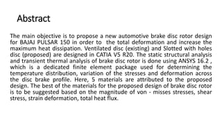 Abstract
The main objective is to propose a new automotive brake disc rotor design
for BAJAJ PULSAR 150 in order to the total deformation and increase the
maximum heat dissipation. Ventilated disc (existing) and Slotted with holes
disc (proposed) are designed in CATIA V5 R20. The static structural analysis
and transient thermal analysis of brake disc rotor is done using ANSYS 16.2 ,
which is a dedicated finite element package used for determining the
temperature distribution, variation of the stresses and deformation across
the disc brake profile. Here, 5 materials are attributed to the proposed
design. The best of the materials for the proposed design of brake disc rotor
is to be suggested based on the magnitude of von - misses stresses, shear
stress, strain deformation, total heat flux.
 