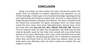 CONCLUSION
Design and analysis are done perform the static and thermal analysis This
project work has provided an excellent opportunity and experience, to use
limited knowledge. It help to gain a lot of practical knowledge regarding planning
and implementing while doing this project work. The work is a good solution to
bridge the gates between institution and industries. The work is completed with
the limited time successfully. The figures and graphs which are shown above
reveals the stress, strain, shear stress, Total deformation, thermal stress, of the
disc brake rotor with Grey cast iron, Alsic, Ti6AL4V, AISI 6150, EN8 Materials.
From all materials which are taken into consideration, AISI 6150 show the best
material desirable results for disc brake rotor (vented with cross-drilled holes)
because of Less stress, deformation, shear stress, strain and better heat transfer
rate .so it is suitable for manufacturing purpose .This is important to understand
action force and friction force on the disc brake new material, which use disc
brake works more efficiently, which can help to reduce the accident that may
happen in each day.
 
