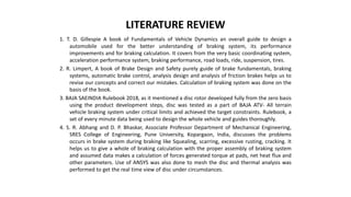 LITERATURE REVIEW
1. T. D. Gillespie A book of Fundamentals of Vehicle Dynamics an overall guide to design a
automobile used for the better understanding of braking system, its performance
improvements and for braking calculation. It covers from the very basic coordinating system,
acceleration performance system, braking performance, road loads, ride, suspension, tires.
2. R. Limpert, A book of Brake Design and Safety purely guide of brake fundamentals, braking
systems, automatic brake control, analysis design and analysis of friction brakes helps us to
revise our concepts and correct our mistakes. Calculation of braking system was done on the
basis of the book.
3. BAJA SAEINDIA Rulebook 2018, as it mentioned a disc rotor developed fully from the zero basis
using the product development steps, disc was tested as a part of BAJA ATV- All terrain
vehicle braking system under critical limits and achieved the target constraints. Rulebook, a
set of every minute data being used to design the whole vehicle and guides thoroughly.
4. S. R. Abhang and D. P. Bhaskar, Associate Professor Department of Mechanical Engineering,
SRES College of Engineering, Pune University, Kopargaon, India, discusses the problems
occurs in brake system during braking like Squealing, scarring, excessive rusting, cracking. It
helps us to give a whole of braking calculation with the proper assembly of braking system
and assumed data makes a calculation of forces generated torque at pads, net heat flux and
other parameters. Use of ANSYS was also done to mesh the disc and thermal analysis was
performed to get the real time view of disc under circumstances.
 