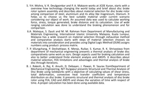 5. Y.H. Mishra, V. R. Deulgaonkar and P. A. Makasre works at JCOE Kuran, starts with a
overview how technology changing the world today and brief about disc brake
rotor system assembly and describes about material selection for disc brake rotor
among comparison of steel, aluminium and its alloy like magnesium, titanium. It
helps us to choose us the best suitable material under current scenario
considering our object of work. An assumed data was used to calculate working
force, stress, torque generated, brake distance and its calculation. Use of wide
ranging calculation was done to understand the braking phenomenon and for
comparison.
6.A. Maleque, S. Dyuti and M. M. Rahman from Department of Manufacturing and
Materials Engineering, International Islamic University Malaysia, Kuala Lumpur,
Malaysia has a wide research on material selection through exhaustive method
and comparative analysis starts with steps of material selection chooses six
materials into consideration and provides using Digital Logic Method (DLM) assigns
numbers using product- process matrix.
7. P. kllungchang, P. Deshattiwar, K. Menjo, Ruikar, S. Kumar, R. K. Shrivastava from
department of mechanical engineering presents a thermal analysis of brake disc
comparatively same work as ours. Design aspects used for braking calculation and
also to better understand finite element analysis and ANSYS. It describes about
material selection, FEA limitations and advantages and thermal analysis of brake
disc through iterations.
8. J. Rakesh, A. Raj, K. Anush, D. Debayan, J. Pawan, R. Saurav fromDepartment of
Mechanical Engineering, NIT Durgapur presents Structural and Thermal Analysis of
Disc Brake using Solidworks with a objective of calculating values of shear stress,
total deformation, convective heat transfer coefficient and temperature
distribution on disc brake. It presents structural and thermal analysis of disc brake
rotor using FEA, CAD and ANSYS and shows the variation of time with respect of
time. A proper calculation has been done using available data.
 