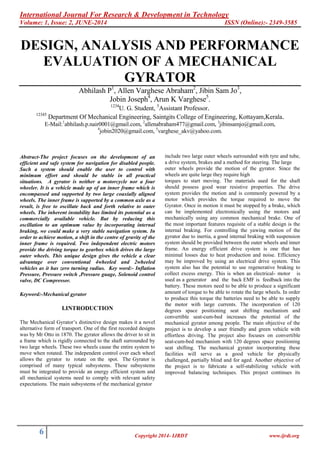 International Journal For Research & Development in Technology
Volume: 1, Issue: 2, JUNE-2014 ISSN (Online):- 2349-3585
6 Copyright 2014- IJRDT www.ijrdt.org
DESIGN, ANALYSIS AND PERFORMANCE
EVALUATION OF A MECHANICAL
GYRATOR
Abhilash P1
, Allen Varghese Abraham2
, Jibin Sam Jo3
,
Jobin Joseph4
, Arun K Varghese5
.
1234
U. G. Student, 5
Assistant Professor.
12345
Department Of Mechanical Engineering, Saintgits College of Engineering, Kottayam,Kerala.
E-Mail:1
abhilash.p.nair0001@gmail.com, 2
allenabraham477@gmail.com, 3
jibinsamjo@gmail.com,
4
jobin2020@gmail.com, 5
varghese_akv@yahoo.com.
Abstract-The project focuses on the development of an
efficient and safe system for navigation for disabled people.
Such a system should enable the user to control with
minimum effort and should be stable in all practical
situations. A gyrator is neither a motorcycle nor a four
wheeler. It is a vehicle made up of an inner frame which is
encompassed and supported by two large coaxially aligned
wheels. The inner frame is supported by a common axle as a
result, is free to oscillate back and forth relative to outer
wheels. The inherent instability has limited its potential as a
commercially available vehicle. But by reducing this
oscillation to an optimum value by incorporating internal
braking, we could make a very stable navigation system. In
order to achieve motion, a shift in the centre of gravity of the
inner frame is required. Two independent electric motors
provide the driving torque to gearbox which drives the large
outer wheels. This unique design gives the vehicle a clear
advantage over conventional 4wheeled and 2wheeled
vehicles as it has zero turning radius. Key word:- Inflation
Pressure, Pressure switch ,Pressure guage, Solenoid control
valve, DC Compressor.
Keyword:-Mechanical gyrator
I.INTRODUCTION
The Mechanical Gyrator’s distinctive design makes it a novel
alternative form of transport. One of the first recorded designs
was by Mr Otto in 1870. The gyrator allows the driver to sit in
a frame which is rigidly connected to the shaft surrounded by
two large wheels. These two wheels cause the entire system to
move when rotated. The independent control over each wheel
allows the gyrator to rotate on the spot. The Gyrator is
comprised of many typical subsystems. These subsystems
must be integrated to provide an energy efficient system and
all mechanical systems need to comply with relevant safety
expectations. The main subsystems of the mechanical gyrator
include two large outer wheels surrounded with tyre and tube,
a drive system, brakes and a method for steering. The large
outer wheels provide the motion of the gyrator. Since the
wheels are quite large they require high
torques to start moving. The materials used for the shaft
should possess good wear resistive properties. The drive
system provides the motion and is commonly powered by a
motor which provides the torque required to move the
Gyrator. Once in motion it must be stopped by a brake, which
can be implemented electronically using the motors and
mechanically using any common mechanical brake. One of
the most important features requisite of a stable design is the
internal braking. For controlling the yawing motion of the
gyrator due to inertia, a good internal braking with suspension
system should be provided between the outer wheels and inner
frame. An energy efficient drive system is one that has
minimal losses due to heat production and noise. Efficiency
may be improved by using an electrical drive system. This
system also has the potential to use regenerative braking to
collect excess energy. This is when an electrical- motor is
used as a generator and the back EMF is feedback into the
battery. These motors need to be able to produce a significant
amount of torque to be able to rotate the large wheels. In order
to produce this torque the batteries need to be able to supply
the motor with large currents. The incorporation of 120
degrees space positioning seat shifting mechanism and
convertible seat-cum-bed increases the potential of the
mechanical gyrator among people. The main objective of the
project is to develop a user friendly and green vehicle with
effortless driving. The project also focuses on convertible
seat-cum-bed mechanism with 120 degrees space positioning
seat shifting. The mechanical gyrator incorporating these
facilities will serve as a good vehicle for physically
challenged, partially blind and for aged. Another objective of
the project is to fabricate a self-stabilizing vehicle with
improved balancing techniques. This project continues its
 