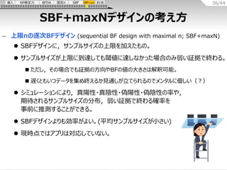 36/44
導入 NP検定力 BFDA まとめ
固定n SBF SBF+maxN
SBF+maxNデザインの考え方
– 上限nの逐次BFデザイン (sequential BF design with maximal n; SBF+maxN)
⚫...