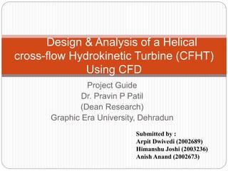 Design & Analysis of a Helical 
cross-flow Hydrokinetic Turbine (CFHT) 
Using CFD 
Project Guide 
Dr. Pravin P Patil 
(Dean Research) 
Graphic Era University, Dehradun 
Submitted by : 
Arpit Dwivedi (2002689) 
Himanshu Joshi (2003236) 
Anish Anand (2002673) 
 