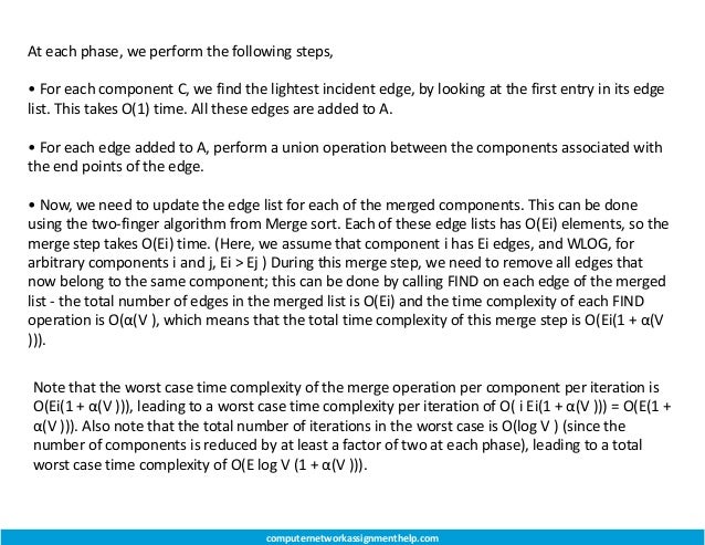 At each phase, we perform the following steps,
• For each component C, we find the lightest incident edge, by looking at the first entry in its edge
list. This takes O(1) time. All these edges are added to A.
• For each edge added to A, perform a union operation between the components associated with
the end points of the edge.
• Now, we need to update the edge list for each of the merged components. This can be done
using the two-finger algorithm from Merge sort. Each of these edge lists has O(Ei) elements, so the
merge step takes O(Ei) time. (Here, we assume that component i has Ei edges, and WLOG, for
arbitrary components i and j, Ei > Ej ) During this merge step, we need to remove all edges that
now belong to the same component; this can be done by calling FIND on each edge of the merged
list - the total number of edges in the merged list is O(Ei) and the time complexity of each FIND
operation is O(α(V ), which means that the total time complexity of this merge step is O(Ei(1 + α(V
))).
Note that the worst case time complexity of the merge operation per component per iteration is
O(Ei(1 + α(V ))), leading to a worst case time complexity per iteration of O( i Ei(1 + α(V ))) = O(E(1 +
α(V ))). Also note that the total number of iterations in the worst case is O(log V ) (since the
number of components is reduced by at least a factor of two at each phase), leading to a total
worst case time complexity of O(E log V (1 + α(V ))).
computernetworkassignmenthelp.com
 