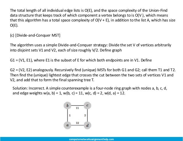 The total length of all individual edge lists is O(E), and the space complexity of the Union-Find
data structure that keeps track of which component a vertex belongs to is O(V ), which means
that this algorithm has a total space complexity of O(V + E), in addition to the list A, which has size
O(E).
(c) [Divide-and-Conquer MST]
The algorithm uses a simple Divide-and-Conquer strategy: Divide the set V of vertices arbitrarily
into disjoint sets V1 and V2, each of size roughly V/2. Define graph
G1 = (V1, E1), where E1 is the subset of E for which both endpoints are in V1. Define
G2 = (V2, E2) analogously. Recursively find (unique) MSTs for both G1 and G2; call them T1 and T2.
Then find the (unique) lightest edge that crosses the cut between the two sets of vertices V1 and
V2, and add that to form the final spanning tree T.
Solution: Incorrect. A simple counterexample is a four-node ring graph with nodes a, b, c, d,
and edge weights w(a, b) = 1, w(b, c) = 11, w(c, d) = 2, w(d, a) = 12.
computernetworkassignmenthelp.com
 