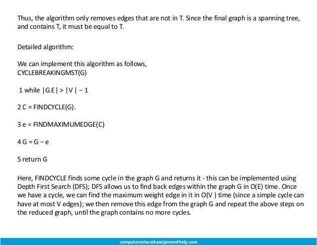 Thus, the algorithm only removes edges that are not in T. Since the final graph is a spanning tree,
and contains T, it must be equal to T.
Detailed algorithm:
We can implement this algorithm as follows,
CYCLEBREAKINGMST(G)
1 while |G.E| > |V | − 1
2 C = FINDCYCLE(G).
3 e = FINDMAXIMUMEDGE(C)
4 G = G − e
5 return G
Here, FINDCYCLE finds some cycle in the graph G and returns it - this can be implemented using
Depth First Search (DFS); DFS allows us to find back edges within the graph G in O(E) time. Once
we have a cycle, we can find the maximum weight edge in it in O(V ) time (since a simple cycle can
have at most V edges); we then remove this edge from the graph G and repeat the above steps on
the reduced graph, until the graph contains no more cycles.
computernetworkassignmenthelp.com
 