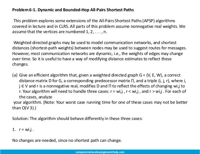 Problem 6-1. Dynamic and Bounded-Hop All-Pairs Shortest Paths
This problem explores some extensions of the All-Pairs Shortest Paths (APSP) algorithms
covered in lecture and in CLRS. All parts of this problem assume nonnegative real weights. We
assume that the vertices are numbered 1, 2, . . . , n.
Weighted directed graphs may be used to model communication networks, and shortest
distances (shortest-path weights) between nodes may be used to suggest routes for messages.
However, most communication networks are dynamic, i.e., the weights of edges may change
over time. So it is useful to have a way of modifying distance estimates to reflect these
changes.
(a) Give an efficient algorithm that, given a weighted directed graph G = (V, E, W), a correct
distance matrix D for G, a corresponding predecessor matrix Π, and a triple (i, j, r), where i,
j ∈ V and r is a nonnegative real, modifies D and Π to reflect the effects of changing wi,j to
r. Your algorithm will need to handle three cases: r = wi,j , r < wi,j , and r > wi,j . For each of
the cases, analyze
your algorithm. (Note: Your worst case running time for one of these cases may not be better
than O(V 3).)
Solution: The algorithm should behave differently in these three cases:
1. r = wi,j .
No changes are needed, since no shortest path can change.
computernetworkassignmenthelp.com
 