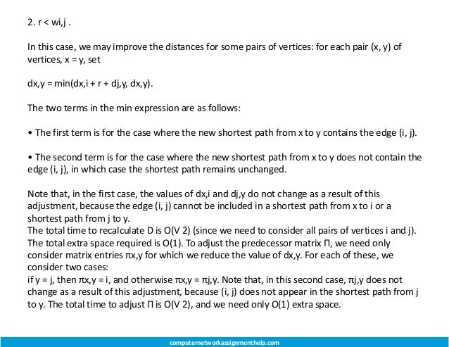 2. r < wi,j .
In this case, we may improve the distances for some pairs of vertices: for each pair (x, y) of
vertices, x = y, set
dx,y = min(dx,i + r + dj,y, dx,y).
The two terms in the min expression are as follows:
• The first term is for the case where the new shortest path from x to y contains the edge (i, j).
• The second term is for the case where the new shortest path from x to y does not contain the
edge (i, j), in which case the shortest path remains unchanged.
Note that, in the first case, the values of dx,i and dj,y do not change as a result of this
adjustment, because the edge (i, j) cannot be included in a shortest path from x to i or a
shortest path from j to y.
The total time to recalculate D is O(V 2) (since we need to consider all pairs of vertices i and j).
The total extra space required is O(1). To adjust the predecessor matrix Π, we need only
consider matrix entries πx,y for which we reduce the value of dx,y. For each of these, we
consider two cases:
if y = j, then πx,y = i, and otherwise πx,y = πj,y. Note that, in this second case, πj,y does not
change as a result of this adjustment, because (i, j) does not appear in the shortest path from j
to y. The total time to adjust Π is O(V 2), and we need only O(1) extra space.
computernetworkassignmenthelp.com
 