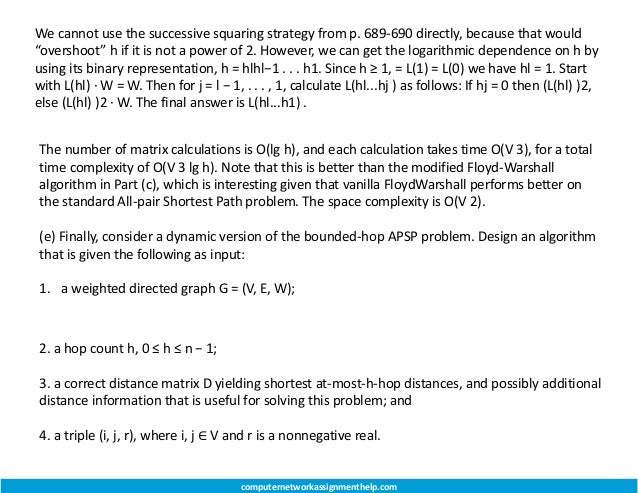 We cannot use the successive squaring strategy from p. 689-690 directly, because that would
“overshoot” h if it is not a power of 2. However, we can get the logarithmic dependence on h by
using its binary representation, h = hlhl−1 . . . h1. Since h ≥ 1, = L(1) = L(0) we have hl = 1. Start
with L(hl) · W = W. Then for j = l − 1, . . . , 1, calculate L(hl...hj ) as follows: If hj = 0 then (L(hl) )2,
else (L(hl) )2 · W. The final answer is L(hl...h1) .
computernetworkassignmenthelp.com
The number of matrix calculations is O(lg h), and each calculation takes time O(V 3), for a total
time complexity of O(V 3 lg h). Note that this is better than the modified Floyd-Warshall
algorithm in Part (c), which is interesting given that vanilla FloydWarshall performs better on
the standard All-pair Shortest Path problem. The space complexity is O(V 2).
(e) Finally, consider a dynamic version of the bounded-hop APSP problem. Design an algorithm
that is given the following as input:
1. a weighted directed graph G = (V, E, W);
2. a hop count h, 0 ≤ h ≤ n − 1;
3. a correct distance matrix D yielding shortest at-most-h-hop distances, and possibly additional
distance information that is useful for solving this problem; and
4. a triple (i, j, r), where i, j ∈ V and r is a nonnegative real.
 