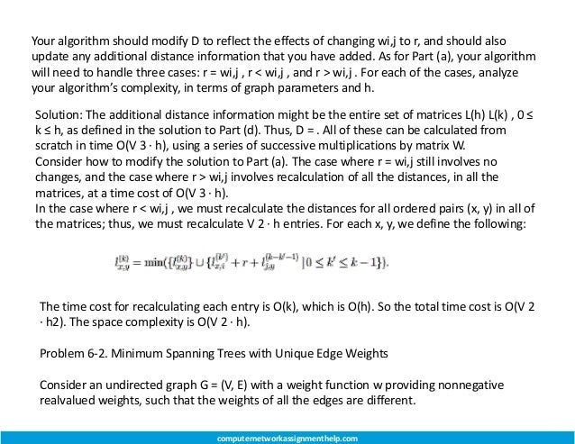 Your algorithm should modify D to reflect the effects of changing wi,j to r, and should also
update any additional distance information that you have added. As for Part (a), your algorithm
will need to handle three cases: r = wi,j , r < wi,j , and r > wi,j . For each of the cases, analyze
your algorithm’s complexity, in terms of graph parameters and h.
computernetworkassignmenthelp.com
Solution: The additional distance information might be the entire set of matrices L(h) L(k) , 0 ≤
k ≤ h, as defined in the solution to Part (d). Thus, D = . All of these can be calculated from
scratch in time O(V 3 · h), using a series of successive multiplications by matrix W.
Consider how to modify the solution to Part (a). The case where r = wi,j still involves no
changes, and the case where r > wi,j involves recalculation of all the distances, in all the
matrices, at a time cost of O(V 3 · h).
In the case where r < wi,j , we must recalculate the distances for all ordered pairs (x, y) in all of
the matrices; thus, we must recalculate V 2 · h entries. For each x, y, we define the following:
The time cost for recalculating each entry is O(k), which is O(h). So the total time cost is O(V 2
· h2). The space complexity is O(V 2 · h).
Problem 6-2. Minimum Spanning Trees with Unique Edge Weights
Consider an undirected graph G = (V, E) with a weight function w providing nonnegative
realvalued weights, such that the weights of all the edges are different.
 