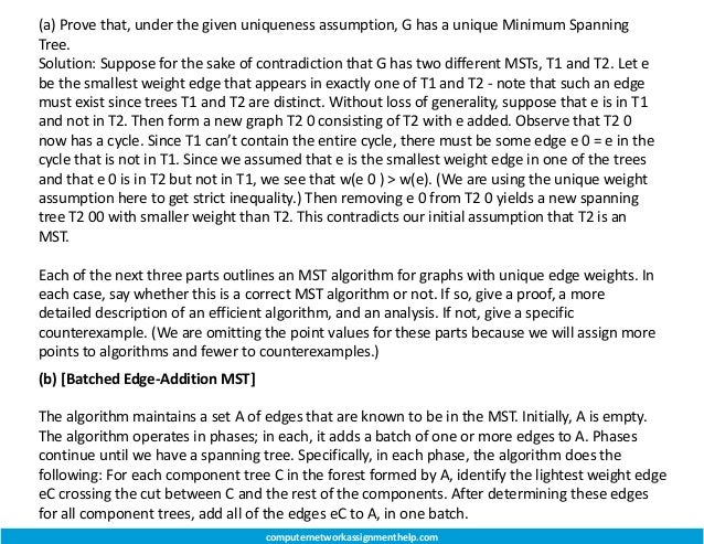 (a) Prove that, under the given uniqueness assumption, G has a unique Minimum Spanning
Tree.
Solution: Suppose for the sake of contradiction that G has two different MSTs, T1 and T2. Let e
be the smallest weight edge that appears in exactly one of T1 and T2 - note that such an edge
must exist since trees T1 and T2 are distinct. Without loss of generality, suppose that e is in T1
and not in T2. Then form a new graph T2 0 consisting of T2 with e added. Observe that T2 0
now has a cycle. Since T1 can’t contain the entire cycle, there must be some edge e 0 = e in the
cycle that is not in T1. Since we assumed that e is the smallest weight edge in one of the trees
and that e 0 is in T2 but not in T1, we see that w(e 0 ) > w(e). (We are using the unique weight
assumption here to get strict inequality.) Then removing e 0 from T2 0 yields a new spanning
tree T2 00 with smaller weight than T2. This contradicts our initial assumption that T2 is an
MST.
Each of the next three parts outlines an MST algorithm for graphs with unique edge weights. In
each case, say whether this is a correct MST algorithm or not. If so, give a proof, a more
detailed description of an efficient algorithm, and an analysis. If not, give a specific
counterexample. (We are omitting the point values for these parts because we will assign more
points to algorithms and fewer to counterexamples.)
(b) [Batched Edge-Addition MST]
The algorithm maintains a set A of edges that are known to be in the MST. Initially, A is empty.
The algorithm operates in phases; in each, it adds a batch of one or more edges to A. Phases
continue until we have a spanning tree. Specifically, in each phase, the algorithm does the
following: For each component tree C in the forest formed by A, identify the lightest weight edge
eC crossing the cut between C and the rest of the components. After determining these edges
for all component trees, add all of the edges eC to A, in one batch.
computernetworkassignmenthelp.com
 