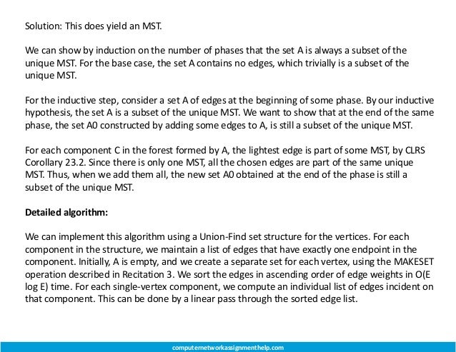 Solution: This does yield an MST.
We can show by induction on the number of phases that the set A is always a subset of the
unique MST. For the base case, the set A contains no edges, which trivially is a subset of the
unique MST.
For the inductive step, consider a set A of edges at the beginning of some phase. By our inductive
hypothesis, the set A is a subset of the unique MST. We want to show that at the end of the same
phase, the set A0 constructed by adding some edges to A, is still a subset of the unique MST.
For each component C in the forest formed by A, the lightest edge is part of some MST, by CLRS
Corollary 23.2. Since there is only one MST, all the chosen edges are part of the same unique
MST. Thus, when we add them all, the new set A0 obtained at the end of the phase is still a
subset of the unique MST.
Detailed algorithm:
We can implement this algorithm using a Union-Find set structure for the vertices. For each
component in the structure, we maintain a list of edges that have exactly one endpoint in the
component. Initially, A is empty, and we create a separate set for each vertex, using the MAKESET
operation described in Recitation 3. We sort the edges in ascending order of edge weights in O(E
log E) time. For each single-vertex component, we compute an individual list of edges incident on
that component. This can be done by a linear pass through the sorted edge list.
computernetworkassignmenthelp.com
 