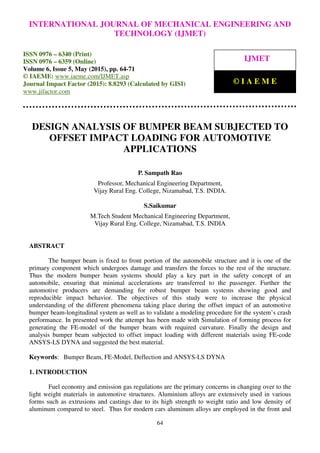 International Journal of Mechanical Engineering and Technology (IJMET), ISSN 0976 – 6340(Print),
ISSN 0976 – 6359(Online), Volume 6, Issue 5, May (2015), pp. 64-71© IAEME
64
DESIGN ANALYSIS OF BUMPER BEAM SUBJECTED TO
OFFSET IMPACT LOADING FOR AUTOMOTIVE
APPLICATIONS
P. Sampath Rao
Professor, Mechanical Engineering Department,
Vijay Rural Eng. College, Nizamabad, T.S. INDIA.
S.Saikumar
M.Tech Student Mechanical Engineering Department,
Vijay Rural Eng. College, Nizamabad, T.S. INDIA
ABSTRACT
The bumper beam is fixed to front portion of the automobile structure and it is one of the
primary component which undergoes damage and transfers the forces to the rest of the structure.
Thus the modern bumper beam systems should play a key part in the safety concept of an
automobile, ensuring that minimal accelerations are transferred to the passenger. Further the
automotive producers are demanding for robust bumper beam systems showing good and
reproducible impact behavior. The objectives of this study were to increase the physical
understanding of the different phenomena taking place during the offset impact of an automotive
bumper beam-longitudinal system as well as to validate a modeling procedure for the system’s crash
performance. In presented work the attempt has been made with Simulation of forming process for
generating the FE-model of the bumper beam with required curvature. Finally the design and
analysis bumper beam subjected to offset impact loading with different materials using FE-code
ANSYS-LS DYNA and suggested the best material.
Keywords: Bumper Beam, FE-Model, Deflection and ANSYS-LS DYNA
1. INTRODUCTION
Fuel economy and emission gas regulations are the primary concerns in changing over to the
light weight materials in automotive structures. Aluminium alloys are extensively used in various
forms such as extrusions and castings due to its high strength to weight ratio and low density of
aluminum compared to steel. Thus for modern cars aluminum alloys are employed in the front and
INTERNATIONAL JOURNAL OF MECHANICAL ENGINEERING AND
TECHNOLOGY (IJMET)
ISSN 0976 – 6340 (Print)
ISSN 0976 – 6359 (Online)
Volume 6, Issue 5, May (2015), pp. 64-71
© IAEME: www.iaeme.com/IJMET.asp
Journal Impact Factor (2015): 8.8293 (Calculated by GISI)
www.jifactor.com
IJMET
© I A E M E
 
