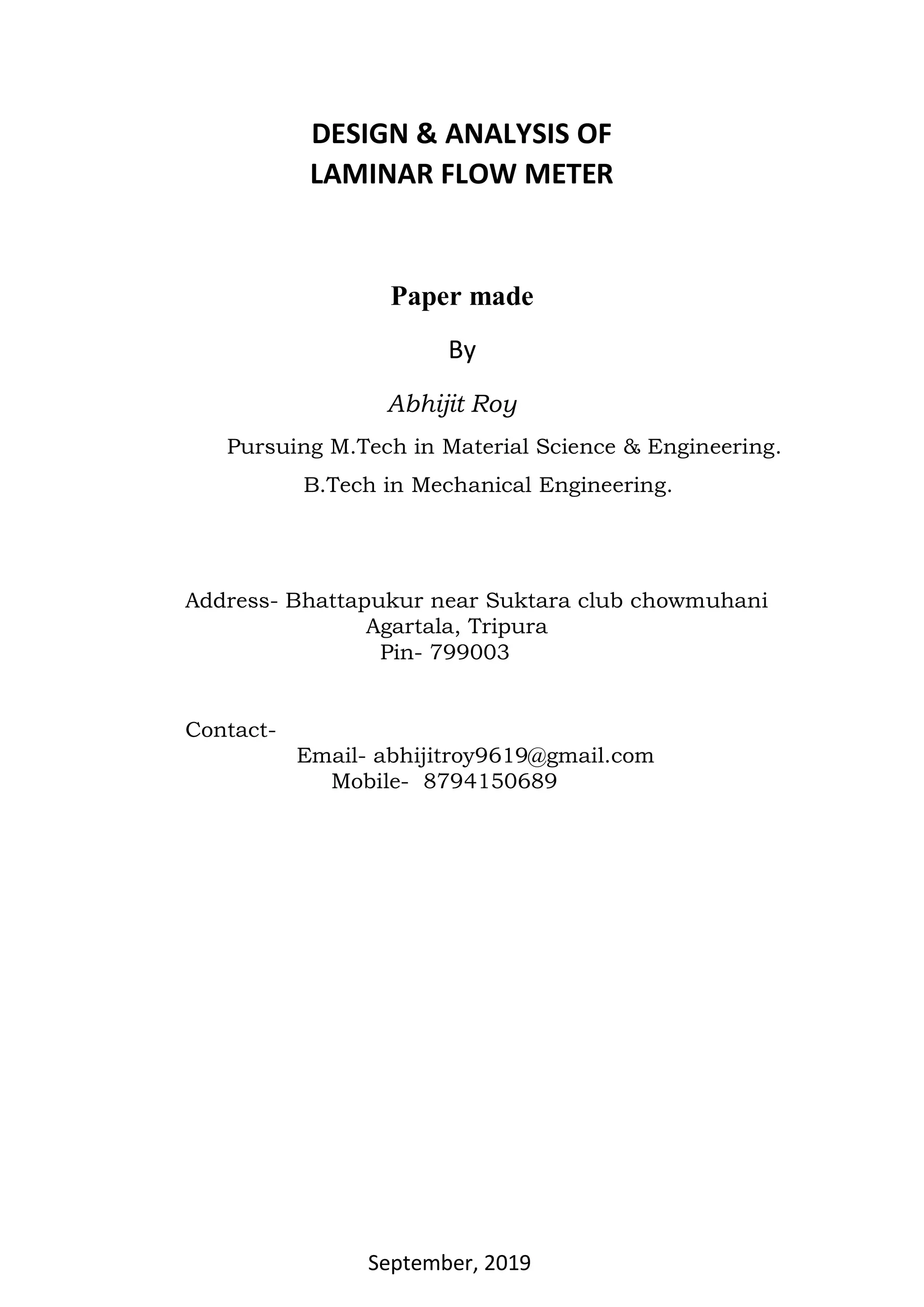 DESIGN & ANALYSIS OF
LAMINAR FLOW METER
Paper made
By
Abhijit Roy
Pursuing M.Tech in Material Science & Engineering.
B.Tech in Mechanical Engineering.
Address- Bhattapukur near Suktara club chowmuhani
Agartala, Tripura
Pin- 799003
Contact-
Email- abhijitroy9619@gmail.com
Mobile- 8794150689
September, 2019
 