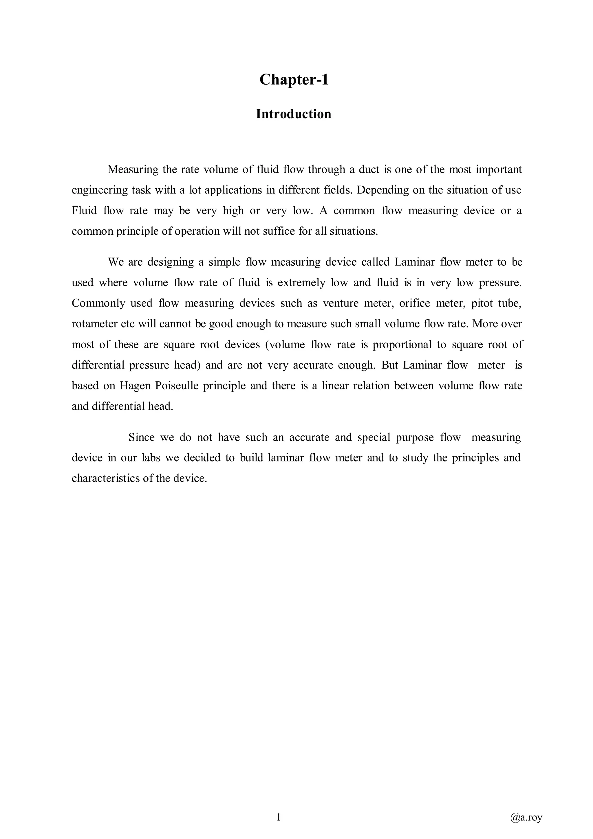 1 @a.roy
Chapter-1
Introduction
Measuring the rate volume of fluid flow through a duct is one of the most important
engineering task with a lot applications in different fields. Depending on the situation of use
Fluid flow rate may be very high or very low. A common flow measuring device or a
common principle of operation will not suffice for all situations.
We are designing a simple flow measuring device called Laminar flow meter to be
used where volume flow rate of fluid is extremely low and fluid is in very low pressure.
Commonly used flow measuring devices such as venture meter, orifice meter, pitot tube,
rotameter etc will cannot be good enough to measure such small volume flow rate. More over
most of these are square root devices (volume flow rate is proportional to square root of
differential pressure head) and are not very accurate enough. But Laminar flow meter is
based on Hagen Poiseulle principle and there is a linear relation between volume flow rate
and differential head.
Since we do not have such an accurate and special purpose flow measuring
device in our labs we decided to build laminar flow meter and to study the principles and
characteristics of the device.
 