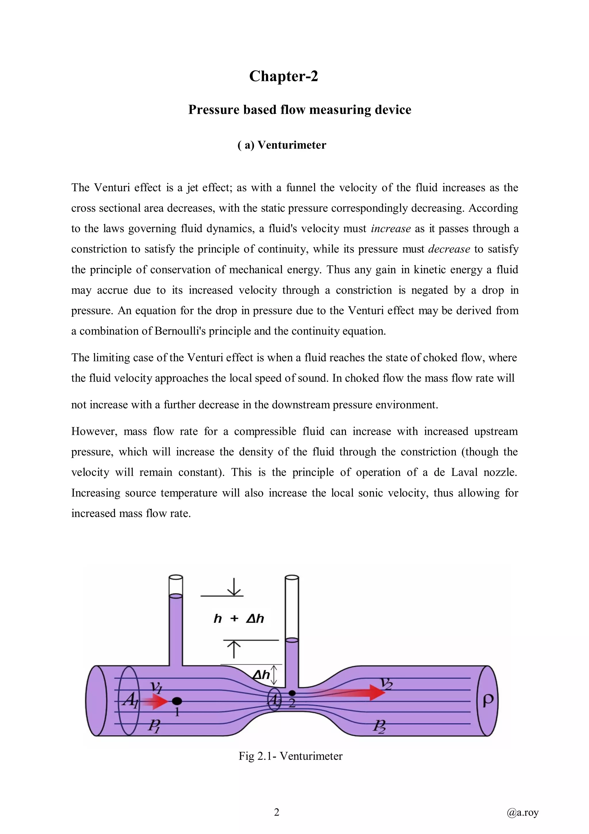 2 @a.roy
Chapter-2
Pressure based flow measuring device
( a) Venturimeter
The Venturi effect is a jet effect; as with a funnel the velocity of the fluid increases as the
cross sectional area decreases, with the static pressure correspondingly decreasing. According
to the laws governing fluid dynamics, a fluid's velocity must increase as it passes through a
constriction to satisfy the principle of continuity, while its pressure must decrease to satisfy
the principle of conservation of mechanical energy. Thus any gain in kinetic energy a fluid
may accrue due to its increased velocity through a constriction is negated by a drop in
pressure. An equation for the drop in pressure due to the Venturi effect may be derived from
a combination of Bernoulli's principle and the continuity equation.
The limiting case of the Venturi effect is when a fluid reaches the state of choked flow, where
the fluid velocity approaches the local speed of sound. In choked flow the mass flow rate will
not increase with a further decrease in the downstream pressure environment.
However, mass flow rate for a compressible fluid can increase with increased upstream
pressure, which will increase the density of the fluid through the constriction (though the
velocity will remain constant). This is the principle of operation of a de Laval nozzle.
Increasing source temperature will also increase the local sonic velocity, thus allowing for
increased mass flow rate.
Fig 2.1- Venturimeter
 
