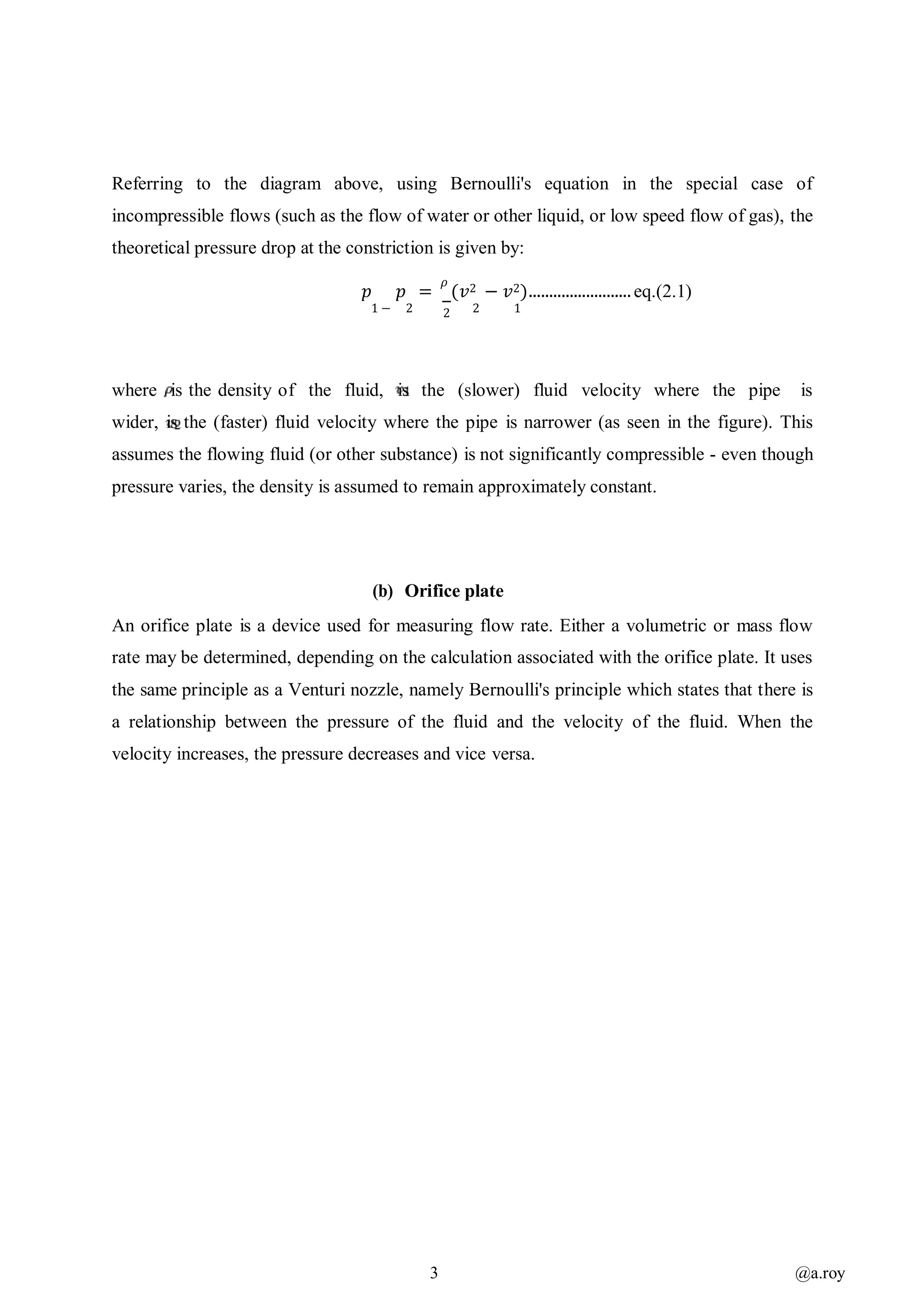 3 @a.roy
Referring to the diagram above, using Bernoulli's equation in the special case of
incompressible flows (such as the flow of water or other liquid, or low speed flow of gas), the
theoretical pressure drop at the constriction is given by:
𝑝 𝑝 =
𝜌
(𝑣2 − 𝑣2)......................... eq.(2.1)
1 − 2 2 2 1
where is the density of the fluid, is the (slower) fluid velocity where the pipe is
wider, is the (faster) fluid velocity where the pipe is narrower (as seen in the figure). This
assumes the flowing fluid (or other substance) is not significantly compressible - even though
pressure varies, the density is assumed to remain approximately constant.
(b) Orifice plate
An orifice plate is a device used for measuring flow rate. Either a volumetric or mass flow
rate may be determined, depending on the calculation associated with the orifice plate. It uses
the same principle as a Venturi nozzle, namely Bernoulli's principle which states that there is
a relationship between the pressure of the fluid and the velocity of the fluid. When the
velocity increases, the pressure decreases and vice versa.
 