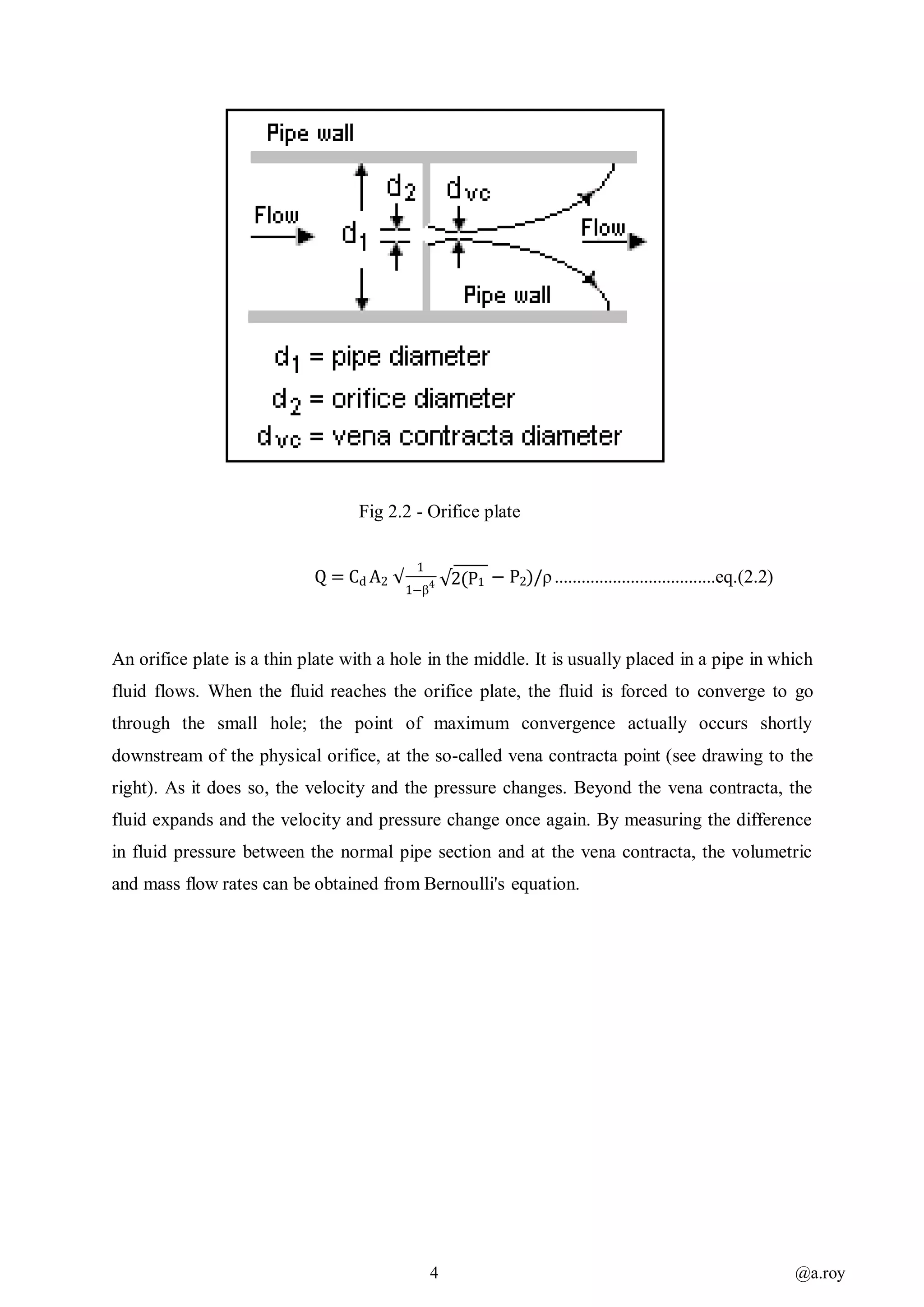 4 @a.roy
Fig 2.2 - Orifice plate
Q = Cd A2
1
1−β4 √2(P1 − P2)/ρ....................................eq.(2.2)
An orifice plate is a thin plate with a hole in the middle. It is usually placed in a pipe in which
fluid flows. When the fluid reaches the orifice plate, the fluid is forced to converge to go
through the small hole; the point of maximum convergence actually occurs shortly
downstream of the physical orifice, at the so-called vena contracta point (see drawing to the
right). As it does so, the velocity and the pressure changes. Beyond the vena contracta, the
fluid expands and the velocity and pressure change once again. By measuring the difference
in fluid pressure between the normal pipe section and at the vena contracta, the volumetric
and mass flow rates can be obtained from Bernoulli's equation.
√
 