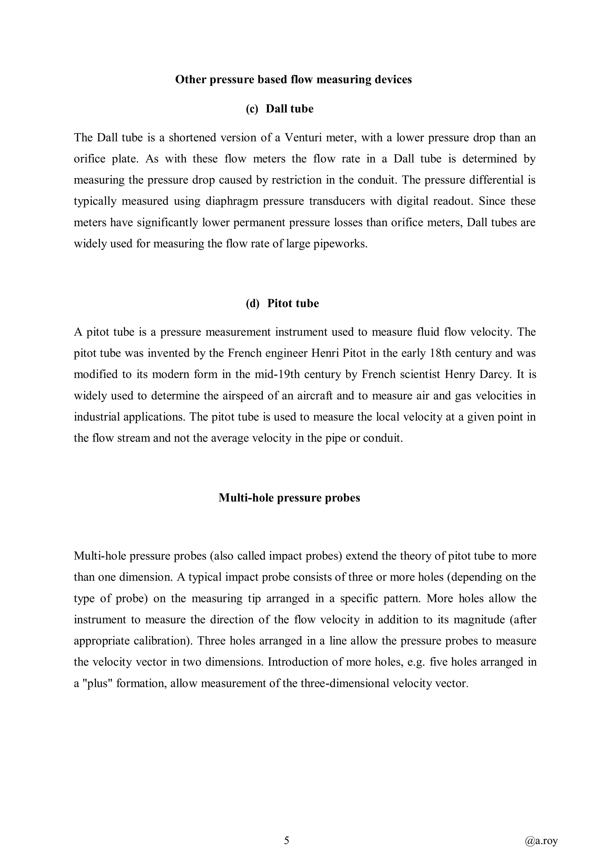 5 @a.roy
Other pressure based flow measuring devices
(c) Dall tube
The Dall tube is a shortened version of a Venturi meter, with a lower pressure drop than an
orifice plate. As with these flow meters the flow rate in a Dall tube is determined by
measuring the pressure drop caused by restriction in the conduit. The pressure differential is
typically measured using diaphragm pressure transducers with digital readout. Since these
meters have significantly lower permanent pressure losses than orifice meters, Dall tubes are
widely used for measuring the flow rate of large pipeworks.
(d) Pitot tube
A pitot tube is a pressure measurement instrument used to measure fluid flow velocity. The
pitot tube was invented by the French engineer Henri Pitot in the early 18th century and was
modified to its modern form in the mid-19th century by French scientist Henry Darcy. It is
widely used to determine the airspeed of an aircraft and to measure air and gas velocities in
industrial applications. The pitot tube is used to measure the local velocity at a given point in
the flow stream and not the average velocity in the pipe or conduit.
Multi-hole pressure probes
Multi-hole pressure probes (also called impact probes) extend the theory of pitot tube to more
than one dimension. A typical impact probe consists of three or more holes (depending on the
type of probe) on the measuring tip arranged in a specific pattern. More holes allow the
instrument to measure the direction of the flow velocity in addition to its magnitude (after
appropriate calibration). Three holes arranged in a line allow the pressure probes to measure
the velocity vector in two dimensions. Introduction of more holes, e.g. five holes arranged in
a "plus" formation, allow measurement of the three-dimensional velocity vector.
 
