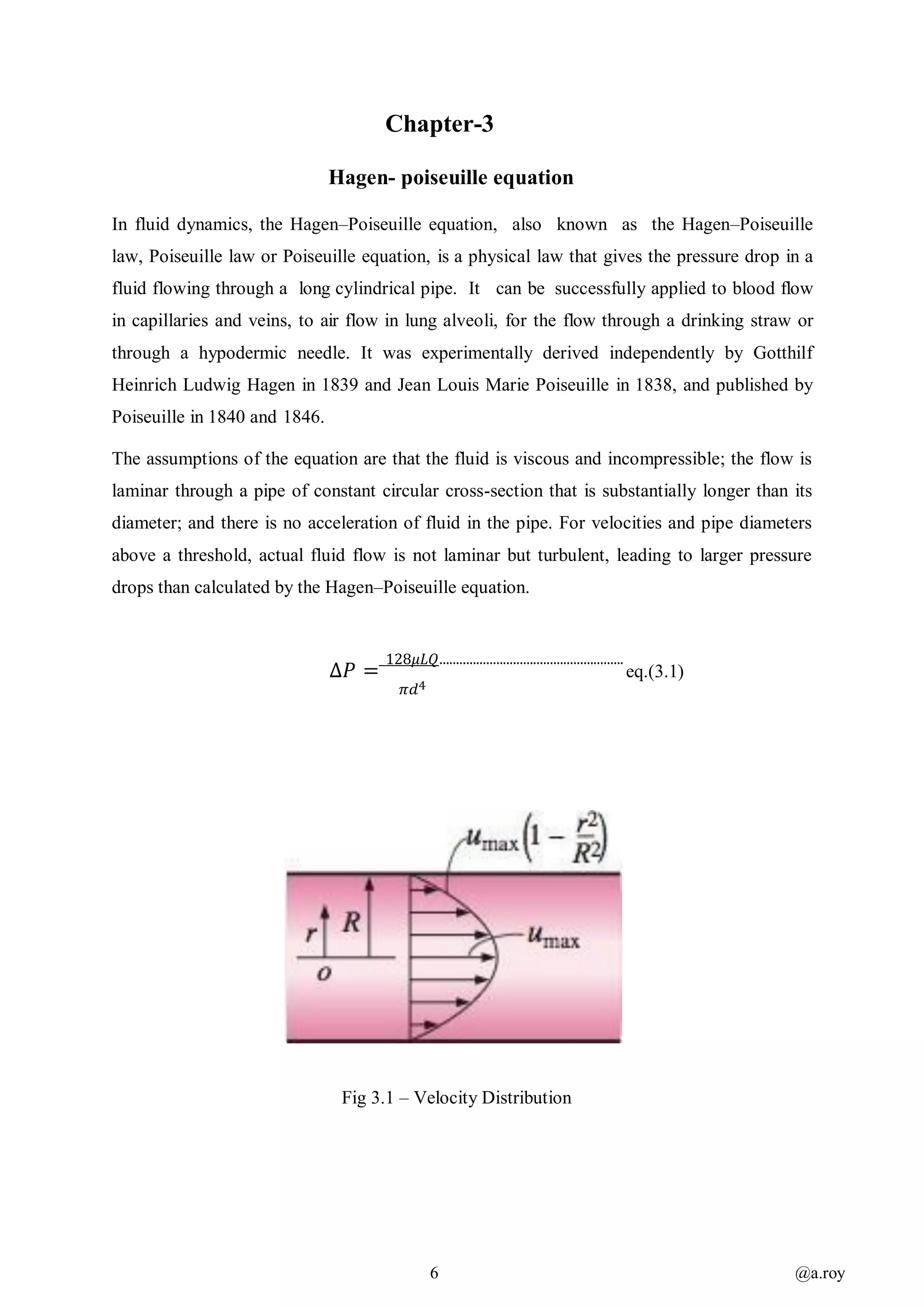 6 @a.roy
Chapter-3
Hagen- poiseuille equation
In fluid dynamics, the Hagen–Poiseuille equation, also known as the Hagen–Poiseuille
law, Poiseuille law or Poiseuille equation, is a physical law that gives the pressure drop in a
fluid flowing through a long cylindrical pipe. It can be successfully applied to blood flow
in capillaries and veins, to air flow in lung alveoli, for the flow through a drinking straw or
through a hypodermic needle. It was experimentally derived independently by Gotthilf
Heinrich Ludwig Hagen in 1839 and Jean Louis Marie Poiseuille in 1838, and published by
Poiseuille in 1840 and 1846.
The assumptions of the equation are that the fluid is viscous and incompressible; the flow is
laminar through a pipe of constant circular cross-section that is substantially longer than its
diameter; and there is no acceleration of fluid in the pipe. For velocities and pipe diameters
above a threshold, actual fluid flow is not laminar but turbulent, leading to larger pressure
drops than calculated by the Hagen–Poiseuille equation.
∆𝑃 =
128𝜇𝐿𝑄.......................................................
eq.(3.1)
𝜋𝑑4
Fig 3.1 – Velocity Distribution
 