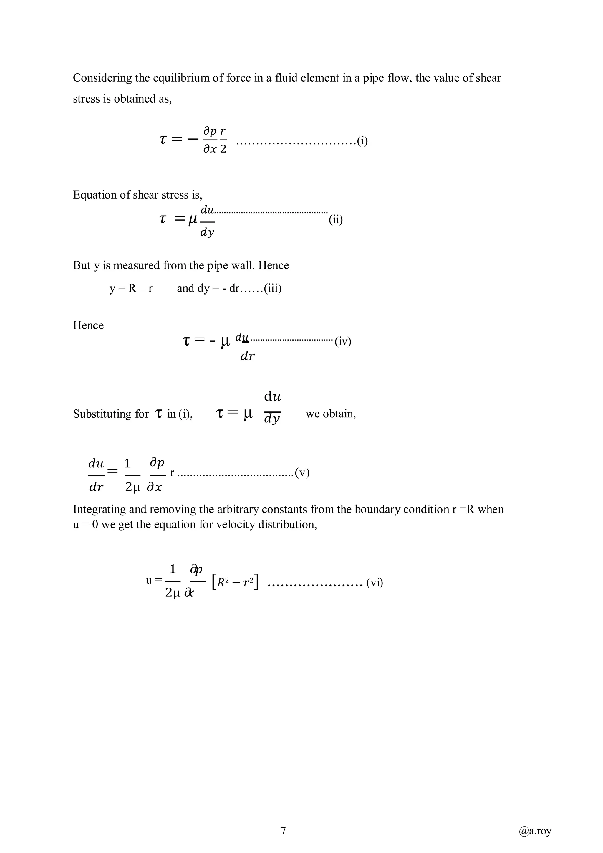 7 @a.roy
Considering the equilibrium of force in a fluid element in a pipe flow, the value of shear
stress is obtained as,
𝜏 = −
𝜕𝑝 𝑟
𝜕𝑥 2
…………………………(i)
Equation of shear stress is,
𝜏 = 𝜇
𝑑𝑢...............................................
(ii)
𝑑𝑦
But y is measured from the pipe wall. Hence
y = R – r and dy = - dr……(iii)
Hence
τ = - µ 𝑑𝑢 ..................................(iv)
𝑑𝑟
Substituting for τ in (i), τ = µ
d𝑢
𝑑𝑦 we obtain,
𝑑𝑢
=
1 𝜕𝑝
r .....................................(v)
𝑑𝑟 2µ 𝜕𝑥
Integrating and removing the arbitrary constants from the boundary condition r =R when
u = 0 we get the equation for velocity distribution,
1 𝜕𝑝
u =
2µ 𝜕𝑥
[ 𝑅2 − 𝑟2] ...................... (vi)
 