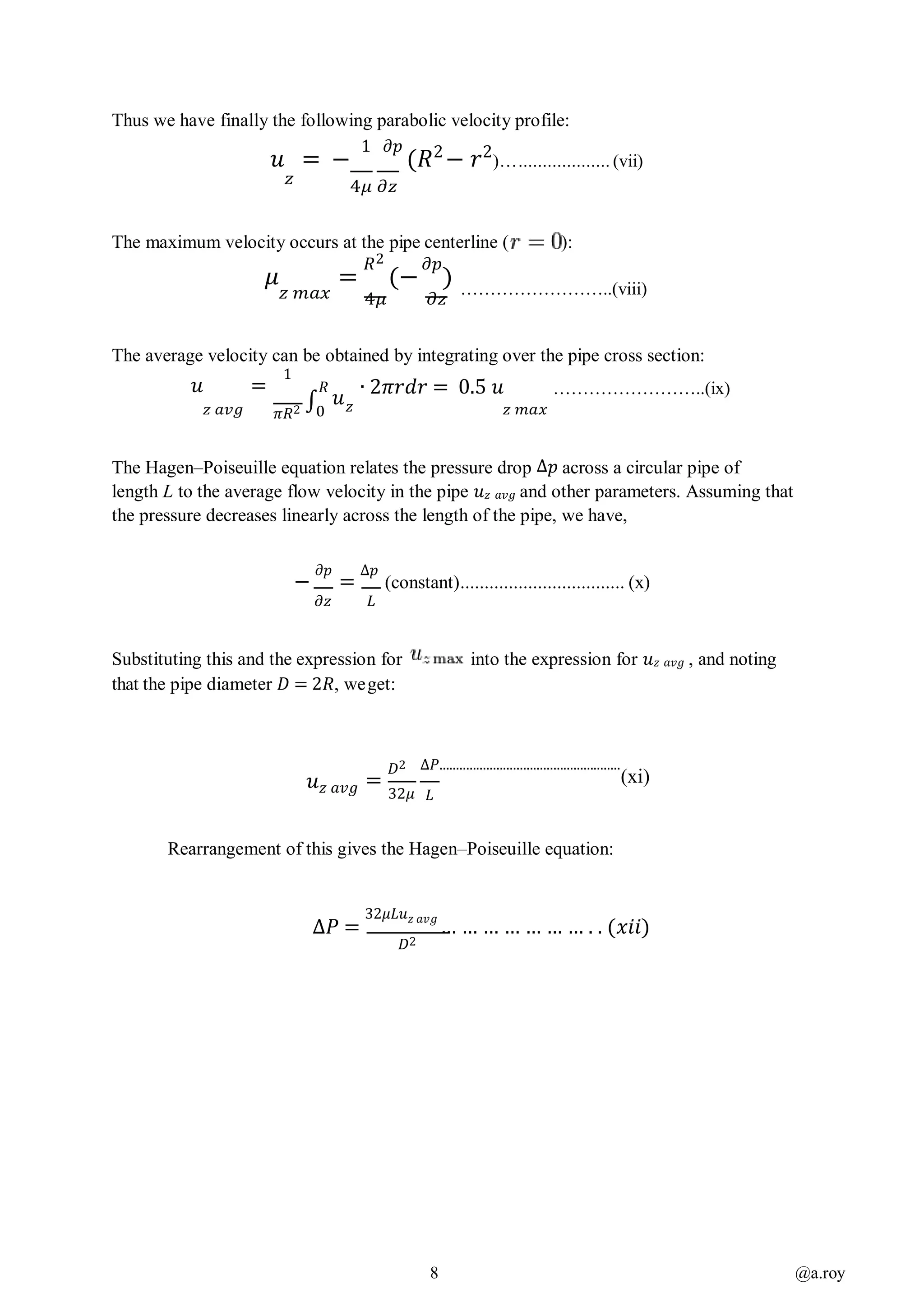 8 @a.roy
Thus we have finally the following parabolic velocity profile:
𝑢 = −
1 𝜕𝑝
(𝑅2
− 𝑟2
)…................... (vii)
𝑧 4𝜇 𝜕𝑧
The maximum velocity occurs at the pipe centerline ( ):
𝜇 =
𝑅2
(−
𝜕𝑝
)
𝑧 𝑚𝑎𝑥 4𝜇 𝜕𝑧
……………………..(viii)
The average velocity can be obtained by integrating over the pipe cross section:
𝑢 =
1
𝑅
𝑢
∙ 2𝜋𝑟𝑑𝑟 = 0.5 𝑢 ……………………..(ix)
𝑧 𝑎𝑣𝑔 𝜋𝑅2 ∫0 𝑧 𝑧 𝑚𝑎𝑥
The Hagen–Poiseuille equation relates the pressure drop ∆𝑝 across a circular pipe of
length L to the average flow velocity in the pipe 𝑢 𝑧 𝑎𝑣𝑔 and other parameters. Assuming that
the pressure decreases linearly across the length of the pipe, we have,
−
𝜕𝑝
=
∆𝑝
(constant).................................. (x)
𝜕𝑧 𝐿
Substituting this and the expression for into the expression for 𝑢 𝑧 𝑎𝑣𝑔 , and noting
that the pipe diameter 𝐷 = 2𝑅, weget:
𝑢 𝑧 𝑎𝑣𝑔 =
𝐷2
32𝜇
∆𝑃......................................................
(xi)
𝐿
Rearrangement of this gives the Hagen–Poiseuille equation:
∆𝑃 =
32𝜇𝐿𝑢 𝑧 𝑎𝑣𝑔
… … … … … … … . . (𝑥𝑖𝑖)
𝐷2
 