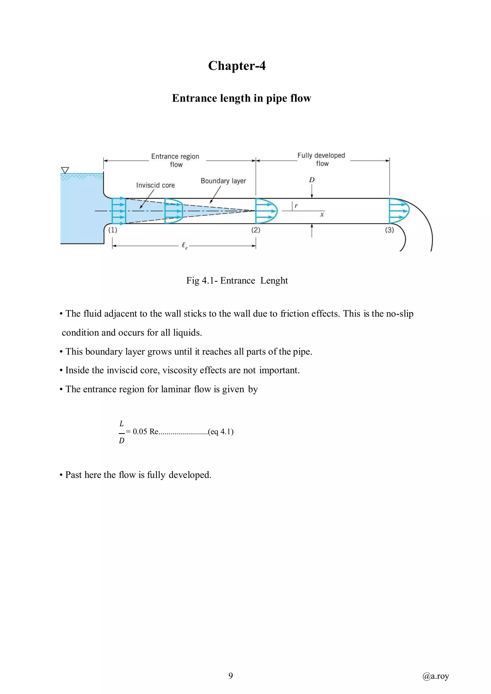 9 @a.roy
Chapter-4
Entrance length in pipe flow
Fig 4.1- Entrance Lenght
• The fluid adjacent to the wall sticks to the wall due to friction effects. This is the no-slip
condition and occurs for all liquids.
• This boundary layer grows until it reaches all parts of the pipe.
• Inside the inviscid core, viscosity effects are not important.
• The entrance region for laminar flow is given by
𝐿
= 0.05 Re.........................(eq 4.1)
𝐷
• Past here the flow is fully developed.
 