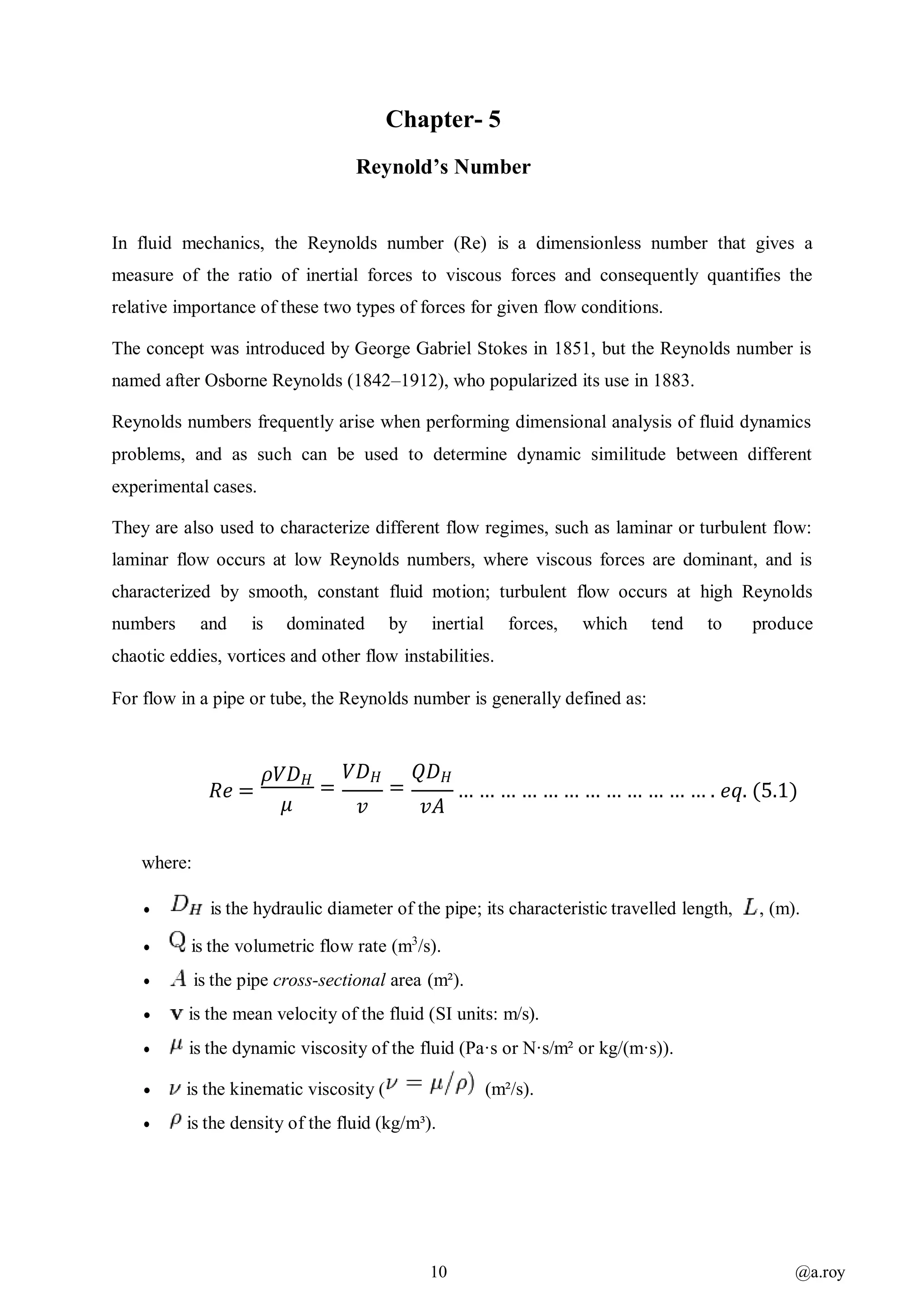 10 @a.roy
Chapter- 5
Reynold’s Number
In fluid mechanics, the Reynolds number (Re) is a dimensionless number that gives a
measure of the ratio of inertial forces to viscous forces and consequently quantifies the
relative importance of these two types of forces for given flow conditions.
The concept was introduced by George Gabriel Stokes in 1851, but the Reynolds number is
named after Osborne Reynolds (1842–1912), who popularized its use in 1883.
Reynolds numbers frequently arise when performing dimensional analysis of fluid dynamics
problems, and as such can be used to determine dynamic similitude between different
experimental cases.
They are also used to characterize different flow regimes, such as laminar or turbulent flow:
laminar flow occurs at low Reynolds numbers, where viscous forces are dominant, and is
characterized by smooth, constant fluid motion; turbulent flow occurs at high Reynolds
numbers and is dominated by inertial forces, which tend to produce
chaotic eddies, vortices and other flow instabilities.
For flow in a pipe or tube, the Reynolds number is generally defined as:
𝑅𝑒 =
𝜌𝑉𝐷 𝐻
𝜇
𝑉𝐷 𝐻
=
𝑣
𝑄𝐷 𝐻
=
𝑣𝐴
… … … … … … … … … … … … . 𝑒𝑞. (5.1)
where:
 is the hydraulic diameter of the pipe; its characteristic travelled length, , (m).
 is the volumetric flow rate (m3
/s).
 is the pipe cross-sectional area (m²).
 is the mean velocity of the fluid (SI units: m/s).
 is the dynamic viscosity of the fluid (Pa·s or N·s/m² or kg/(m·s)).
 is the kinematic viscosity ( (m²/s).
 is the density of the fluid (kg/m³).
 