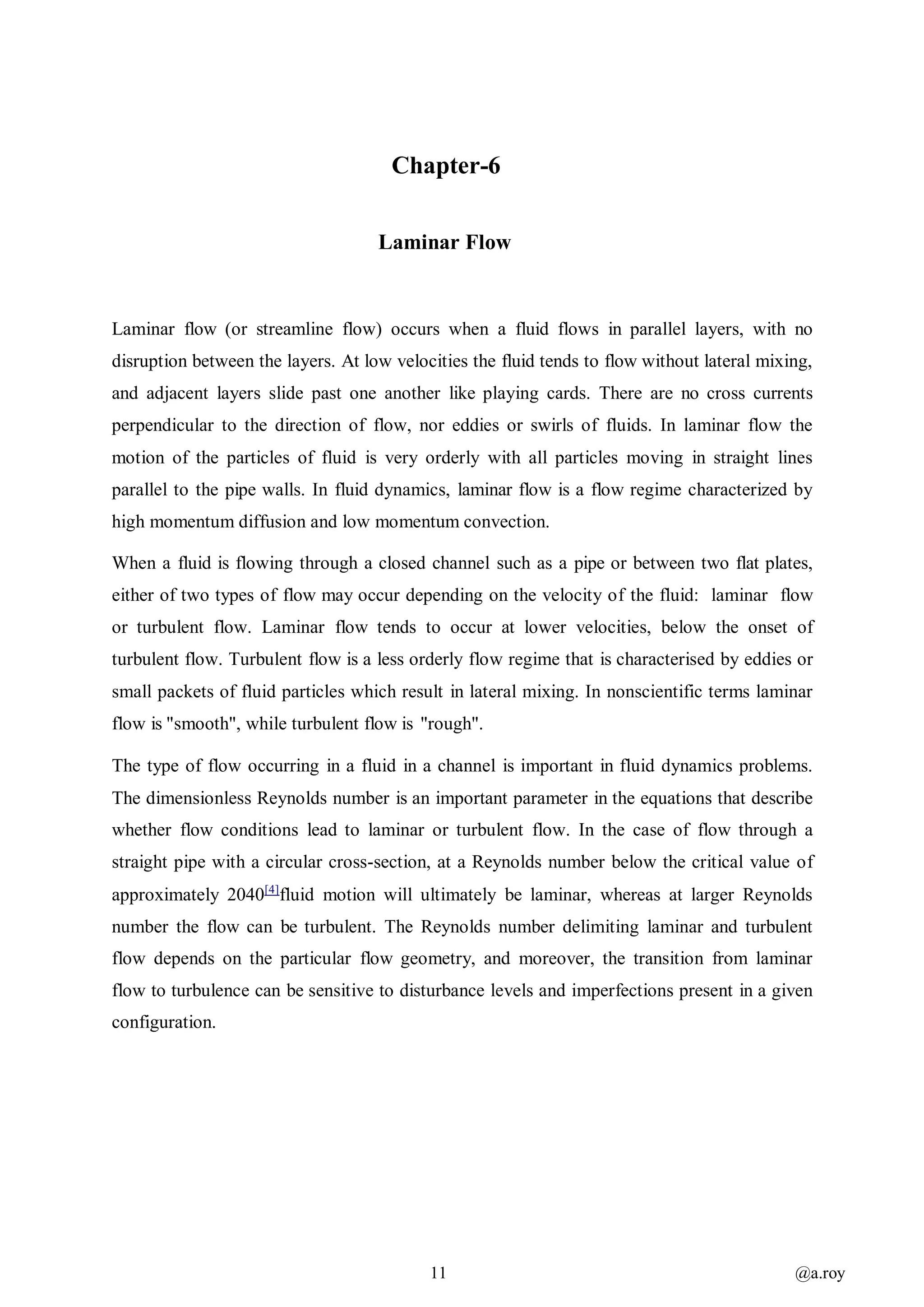 11 @a.roy
Chapter-6
Laminar Flow
Laminar flow (or streamline flow) occurs when a fluid flows in parallel layers, with no
disruption between the layers. At low velocities the fluid tends to flow without lateral mixing,
and adjacent layers slide past one another like playing cards. There are no cross currents
perpendicular to the direction of flow, nor eddies or swirls of fluids. In laminar flow the
motion of the particles of fluid is very orderly with all particles moving in straight lines
parallel to the pipe walls. In fluid dynamics, laminar flow is a flow regime characterized by
high momentum diffusion and low momentum convection.
When a fluid is flowing through a closed channel such as a pipe or between two flat plates,
either of two types of flow may occur depending on the velocity of the fluid: laminar flow
or turbulent flow. Laminar flow tends to occur at lower velocities, below the onset of
turbulent flow. Turbulent flow is a less orderly flow regime that is characterised by eddies or
small packets of fluid particles which result in lateral mixing. In nonscientific terms laminar
flow is "smooth", while turbulent flow is "rough".
The type of flow occurring in a fluid in a channel is important in fluid dynamics problems.
The dimensionless Reynolds number is an important parameter in the equations that describe
whether flow conditions lead to laminar or turbulent flow. In the case of flow through a
straight pipe with a circular cross-section, at a Reynolds number below the critical value of
approximately 2040[4]
fluid motion will ultimately be laminar, whereas at larger Reynolds
number the flow can be turbulent. The Reynolds number delimiting laminar and turbulent
flow depends on the particular flow geometry, and moreover, the transition from laminar
flow to turbulence can be sensitive to disturbance levels and imperfections present in a given
configuration.
 