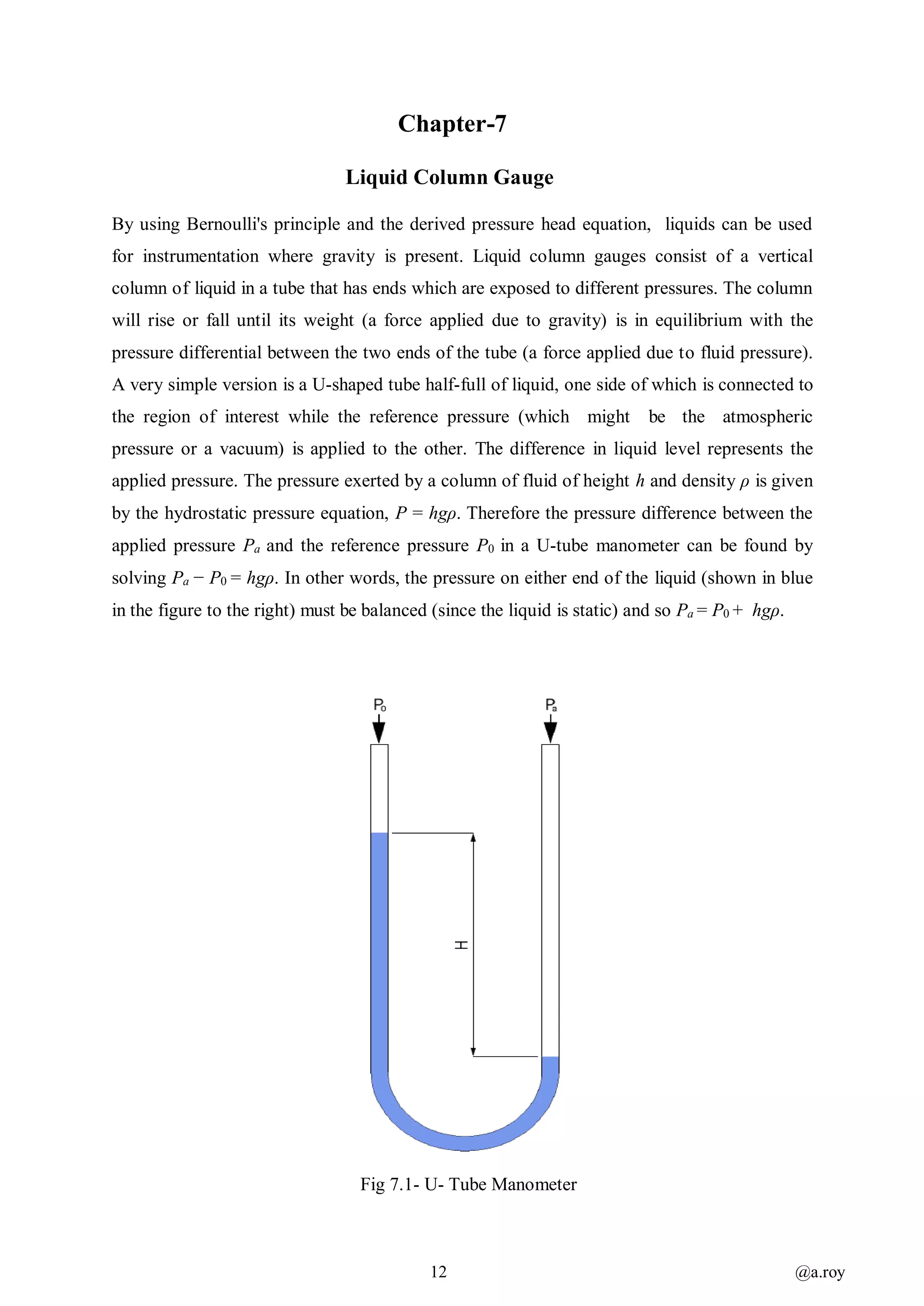 12 @a.roy
Chapter-7
Liquid Column Gauge
By using Bernoulli's principle and the derived pressure head equation, liquids can be used
for instrumentation where gravity is present. Liquid column gauges consist of a vertical
column of liquid in a tube that has ends which are exposed to different pressures. The column
will rise or fall until its weight (a force applied due to gravity) is in equilibrium with the
pressure differential between the two ends of the tube (a force applied due to fluid pressure).
A very simple version is a U-shaped tube half-full of liquid, one side of which is connected to
the region of interest while the reference pressure (which might be the atmospheric
pressure or a vacuum) is applied to the other. The difference in liquid level represents the
applied pressure. The pressure exerted by a column of fluid of height h and density ρ is given
by the hydrostatic pressure equation, P = hgρ. Therefore the pressure difference between the
applied pressure Pa and the reference pressure P0 in a U-tube manometer can be found by
solving Pa − P0 = hgρ. In other words, the pressure on either end of the liquid (shown in blue
in the figure to the right) must be balanced (since the liquid is static) and so Pa = P0 + hgρ.
Fig 7.1- U- Tube Manometer
 