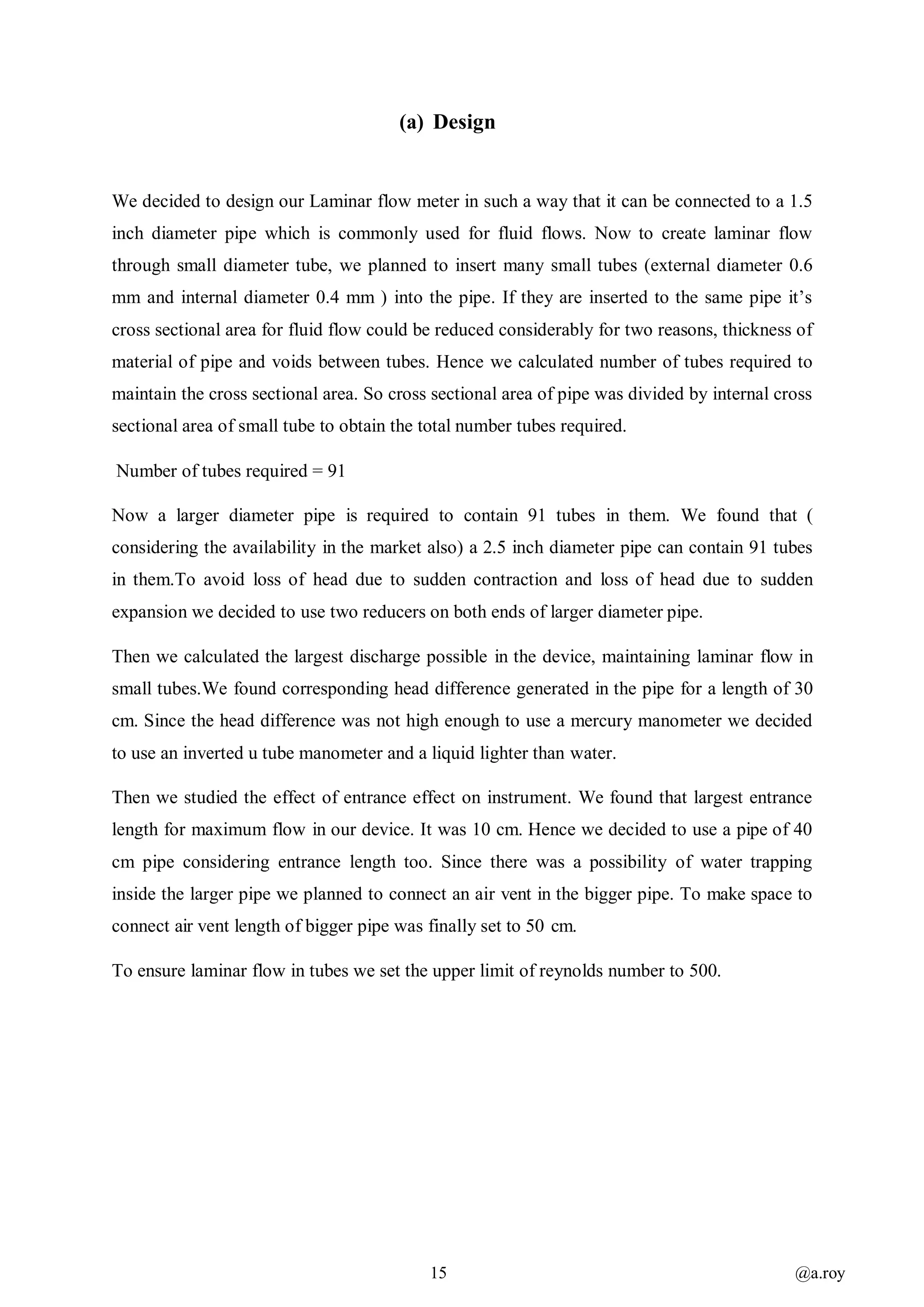15 @a.roy
(a) Design
We decided to design our Laminar flow meter in such a way that it can be connected to a 1.5
inch diameter pipe which is commonly used for fluid flows. Now to create laminar flow
through small diameter tube, we planned to insert many small tubes (external diameter 0.6
mm and internal diameter 0.4 mm ) into the pipe. If they are inserted to the same pipe it’s
cross sectional area for fluid flow could be reduced considerably for two reasons, thickness of
material of pipe and voids between tubes. Hence we calculated number of tubes required to
maintain the cross sectional area. So cross sectional area of pipe was divided by internal cross
sectional area of small tube to obtain the total number tubes required.
Number of tubes required = 91
Now a larger diameter pipe is required to contain 91 tubes in them. We found that (
considering the availability in the market also) a 2.5 inch diameter pipe can contain 91 tubes
in them.To avoid loss of head due to sudden contraction and loss of head due to sudden
expansion we decided to use two reducers on both ends of larger diameter pipe.
Then we calculated the largest discharge possible in the device, maintaining laminar flow in
small tubes.We found corresponding head difference generated in the pipe for a length of 30
cm. Since the head difference was not high enough to use a mercury manometer we decided
to use an inverted u tube manometer and a liquid lighter than water.
Then we studied the effect of entrance effect on instrument. We found that largest entrance
length for maximum flow in our device. It was 10 cm. Hence we decided to use a pipe of 40
cm pipe considering entrance length too. Since there was a possibility of water trapping
inside the larger pipe we planned to connect an air vent in the bigger pipe. To make space to
connect air vent length of bigger pipe was finally set to 50 cm.
To ensure laminar flow in tubes we set the upper limit of reynolds number to 500.
 