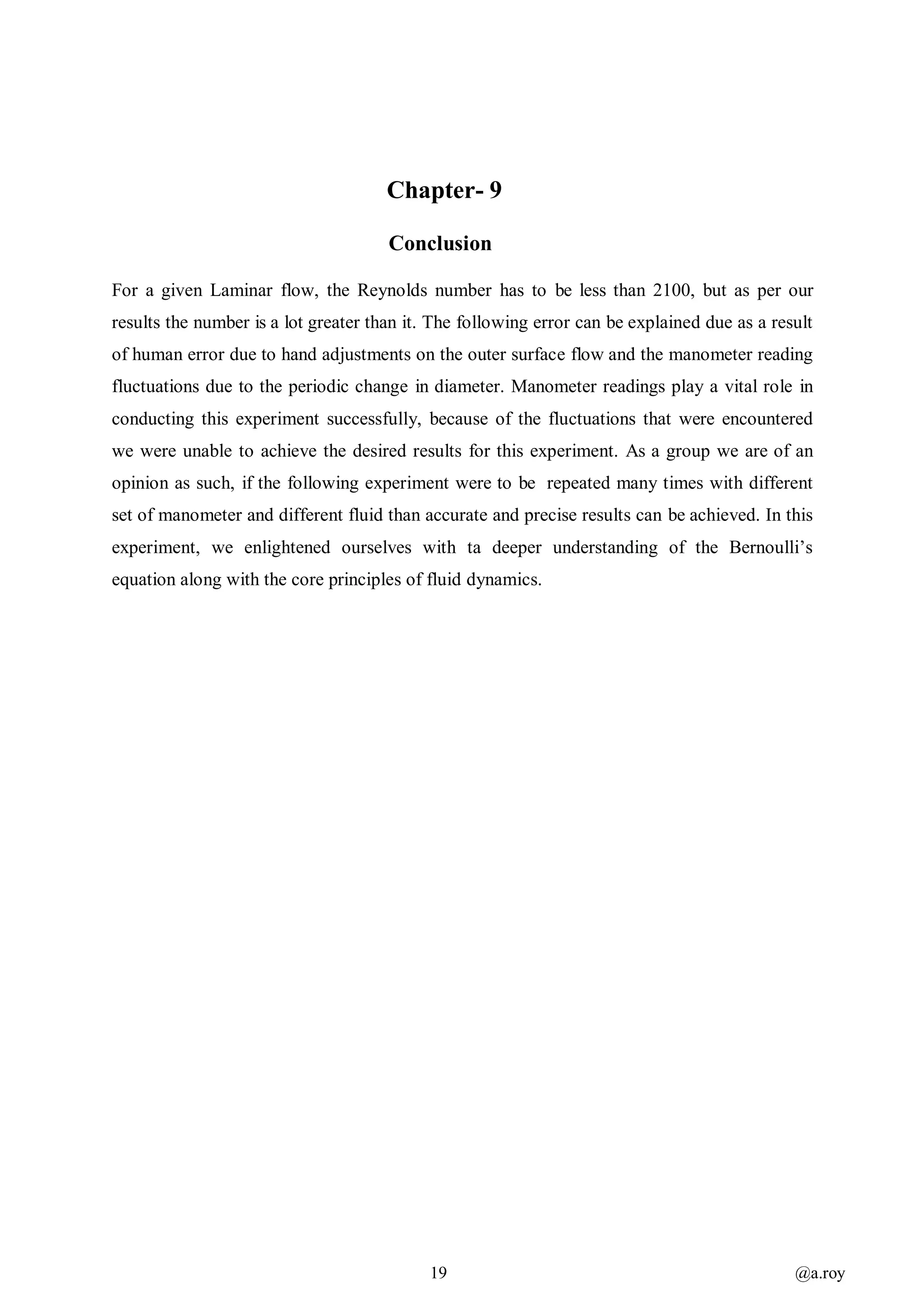 19 @a.roy
Chapter- 9
Conclusion
For a given Laminar flow, the Reynolds number has to be less than 2100, but as per our
results the number is a lot greater than it. The following error can be explained due as a result
of human error due to hand adjustments on the outer surface flow and the manometer reading
fluctuations due to the periodic change in diameter. Manometer readings play a vital role in
conducting this experiment successfully, because of the fluctuations that were encountered
we were unable to achieve the desired results for this experiment. As a group we are of an
opinion as such, if the following experiment were to be repeated many times with different
set of manometer and different fluid than accurate and precise results can be achieved. In this
experiment, we enlightened ourselves with ta deeper understanding of the Bernoulli’s
equation along with the core principles of fluid dynamics.
 