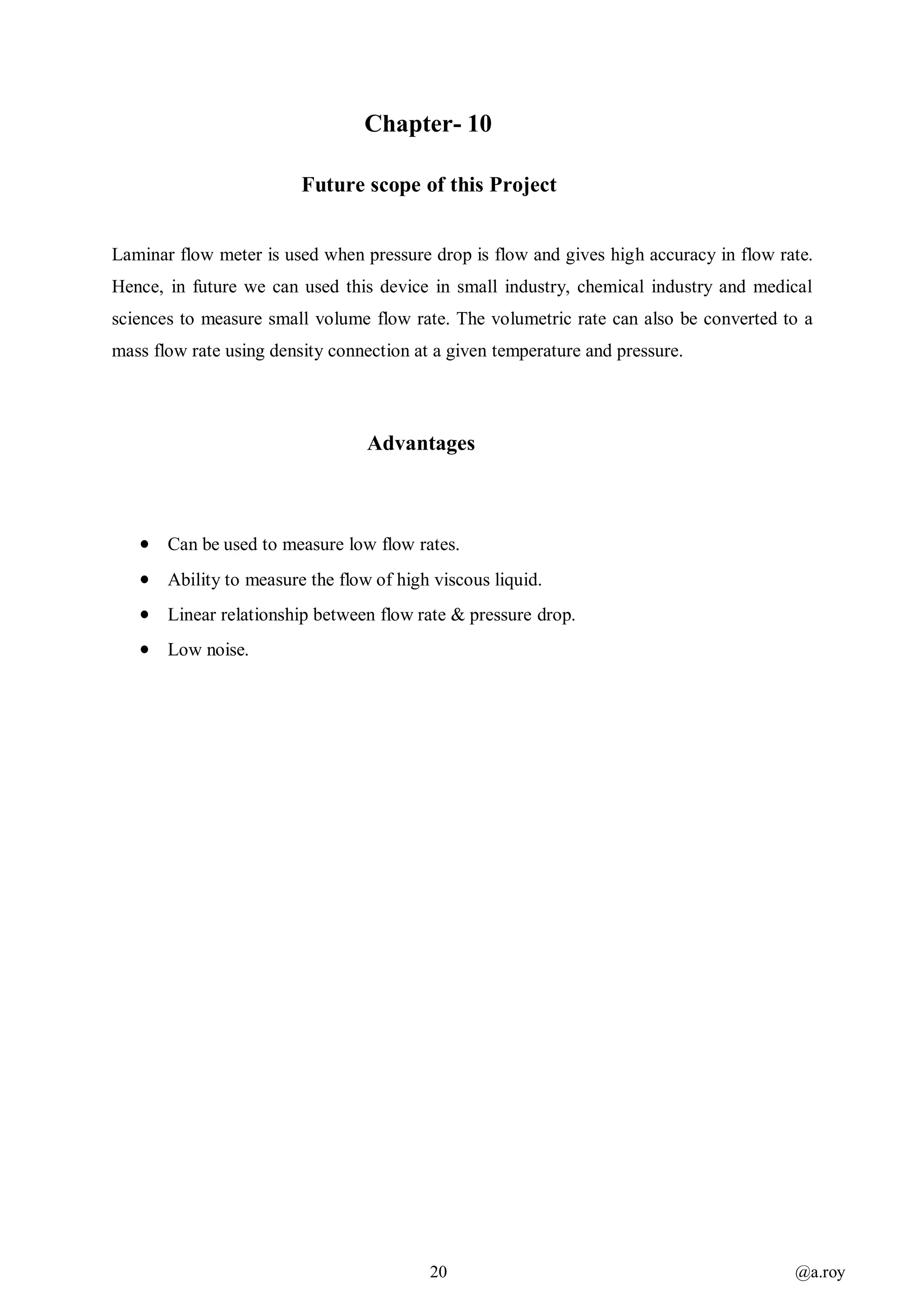 20 @a.roy
Chapter- 10
Future scope of this Project
Laminar flow meter is used when pressure drop is flow and gives high accuracy in flow rate.
Hence, in future we can used this device in small industry, chemical industry and medical
sciences to measure small volume flow rate. The volumetric rate can also be converted to a
mass flow rate using density connection at a given temperature and pressure.
Advantages
 Can be used to measure low flow rates.
 Ability to measure the flow of high viscous liquid.
 Linear relationship between flow rate & pressure drop.
 Low noise.
 